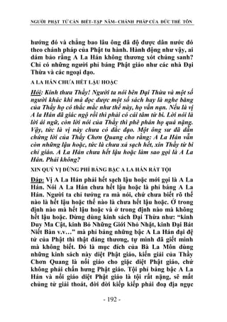 NGƯỜI PHẬT TỬ CẦN BIẾT–TẬP NĂM– CHÁNH PHÁP CỦA ĐỨC THẾ TÔN

hướng đó và chẳng bao lâu ông đã độ được dân nước đó
theo chánh pháp của Phật tu hành. Hành động như vậy, ai
dám bảo rằng A La Hán không thương xót chúng sanh?
Chỉ có những người phỉ báng Phật giáo như các nhà Đại
Thừa và các ngoại đạo.
A LA HÁN CHƯA HẾT LẬU HOẶC

Hỏi: Kính thƣa Thầy! Ngƣời ta nói bên Đại Thừa và một số
ngƣời khác khi mà đọc đƣợc một số sách hay là nghe băng
của Thầy họ có thắc mắc nhƣ thế này, họ vấn nạn. Nếu là vị
A la Hán đã giác ngộ rồi thì phải có cái tâm từ bi. Lời nói là
lời ái ngữ, còn lời nói của Thầy thì phê phán họ quá nặng.
Vậy, tức là vị này chƣa có đắc đạo. Một ông sƣ đã dẫn
chứng lời của Thầy Chơn Quang cho rằng: A La Hán vẫn
còn những lậu hoặc, tức là chƣa xả sạch hết, xin Thầy từ bi
chỉ giáo. A La Hán chƣa hết lậu hoặc làm sao gọi là A La
Hán. Phải không?
XIN QUÝ VỊ ĐỪNG PHỈ BÁNG BẬC A LA HÁN RẤT TỘI

Đáp: Vị A La Hán phải hết sạch lậu hoặc mới gọi là A La
Hán. Nói A La Hán chưa hết lậu hoặc là phỉ báng A La
Hán. Người ta chỉ tưởng ra mà nói, chứ chưa biết rõ thế
nào là hết lậu hoặc thế nào là chưa hết lậu hoặc. Ở trong
định nào mà hết lậu hoặc và ở trong định nào mà không
hết lậu hoặc. Đừng dùng kinh sách Đại Thừa như: “kinh
Duy Ma Cật, kinh Bỏ Những Giới Nhỏ Nhặt, kinh Đại Bát
Niết Bàn v.v…” mà phỉ báng những bậc A La Hán đại đệ
tử của Phật thì thật đáng thương, tự mình đã giết mình
mà không biết. Đó là mục đích của Bà La Môn dùng
những kinh sách này diệt Phật giáo, kiến giải của Thầy
Chơn Quang là nối giáo cho giặc diệt Phật giáo, chứ
không phải chấn hưng Phật giáo. Tội phỉ báng bậc A La
Hán và nối giáo diệt Phật giáo là tội rất nặng, sẽ mất
chủng tử giải thoát, đời đời kiếp kiếp phải đoạ địa ngục
- 192 -

 