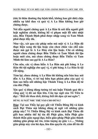 NGƯỜI PHẬT TỬ CẦN BIẾT–TẬP NĂM– CHÁNH PHÁP CỦA ĐỨC THẾ TÔN

(tức là thân thường thọ bệnh khổ, không bao giờ dứt) chịu
nhiều sự khổ đau và quả vị A La Hán không bao giờ
chứng được.
Nói đến người chứng quả A La Hán là nói đến người giới
luật nghiêm chỉnh, không hề vi phạm một lỗi nhỏ nhặt
nào, Bốn Thánh Định phải được nhập xong và Tam Minh
phải được đầy đủ.
Như vậy, xét qua các pháp môn mà một vị A La Hán đã
thực hiện xong thì lậu hoặc còn chen chân vào chỗ nào
được mà gọi là A La Hán còn lậu hoặc. Chỉ có những
người chưa chứng được Bốn Thiền và Tam Minh thì lậu
hoặc mới còn, mà chưa chứng được Bốn Thiền và Tam
Minh thì làm sao gọi là A La Hán?
Cho nên, các vị chưa hiểu A La Hán mà phỉ báng A La
Hán thì tội nghiệp cho quý vị, vì phỉ báng A La Hán là tội
rất nặng.
Tóm lại, chưa chứng A La Hán thì không nên bàn hay nói
đến A La Hán, vì trí tuệ hữu hạn phàm phu của quý vị
làm sao hiểu nổi những bậc Thánh Tăng A La Hán đệ tử
của đức Phật.
Xin quý vị đừng dùng tưởng tri mà luận Thánh quả thì e
rằng quý vị đã sai lầm lớn. Câu tục ngữ của Tổ Tiên ta
dạy: “Biết thì thƣa thốt, không biết thì dựa cột mà nghe”.
DÙNG ÁI NGỮ NHƯ THẾ NÀO CHO ĐÖNG?

Đáp: Tại sao Thầy lại gay gắt với Thiền Đông Độ và kinh
sách Đại Thừa mà không dùng ái ngữ với những giáo
pháp này? Vì Thiền Đông Độ và kinh sách Đại Thừa đã
giết bao nhiêu thế hệ tín đồ Phật giáo, biến Phật giáo
thành thần giáo ngoại đạo, biến giáo pháp Phật giáo thành
những giáo pháp mê tín, trừu tượng ảo giác v.v… Những
giáo pháp này còn hù dọa, lừa đảo quyến rũ, cám dỗ tín đồ
- 193 -

 