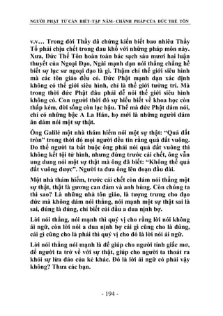 NGƯỜI PHẬT TỬ CẦN BIẾT–TẬP NĂM– CHÁNH PHÁP CỦA ĐỨC THẾ TÔN

v.v… Trong đời Thầy đã chứng kiến biết bao nhiêu Thầy
Tổ phải chịu chết trong đau khổ với những pháp môn này.
Xưa, Đức Thế Tôn hoàn toàn bác sạch sáu mươi hai luận
thuyết của Ngoại Đạo, Ngài mạnh dạn nói thẳng chẳng hề
biết sợ lục sư ngoại đạo là gì. Thậm chí thế giới siêu hình
mà các tôn giáo đều có. Đức Phật mạnh dạn xác định
không có thế giới siêu hình, chỉ là thế giới tưởng tri. Mà
trong thời đức Phật đâu phải dễ nói thế giới siêu hình
không có. Con người thời đó sự hiểu biết về khoa học còn
thấp kém, đời sống còn lạc hậu. Thế mà đức Phật dám nói,
chỉ có những bậc A La Hán, họ mới là những người dám
ăn dám nói một sự thật.
Ông Galilé một nhà thám hiểm nói một sự thật: “Quả đất
tròn” trong thời đó mọi người đều tin rằng quả đất vuông.
Do thế người ta bắt buộc ông phải nói quả đất vuông thì
không kết tội tử hình, nhưng đứng trước cái chết, ông vẫn
ung dung nói một sự thật mà ông đã biết: “Không thể quả
đất vuông được”. Người ta đưa ông lên đoạn đầu đài.
Một nhà thám hiểm, trước cái chết còn dám nói thẳng một
sự thật, thật là gương can đảm và anh hùng. Còn chúng ta
thì sao? Là những nhà tôn giáo, là tượng trưng cho đạo
đức mà không dám nói thẳng, nói mạnh một sự thật sai là
sai, đúng là đúng, chỉ biết cúi đầu a dua nịnh bợ.
Lời nói thẳng, nói mạnh thì quý vị cho rằng lời nói không
ái ngữ, còn lời nói a dua nịnh bợ cái gì cũng cho là đúng,
cái gì cũng cho là phải thì quý vị cho đó là lời nói ái ngữ.
Lời nói thẳng nói mạnh là để giúp cho người tỉnh giấc mơ,
để người ta trở về với sự thật, giúp cho người ta thoát ra
khỏi sự lừa đảo của kẻ khác. Đó là lời ái ngữ có phải vậy
không? Thưa các bạn.

- 194 -

 
