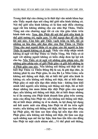 NGƯỜI PHẬT TỬ CẦN BIẾT–TẬP NĂM– CHÁNH PHÁP CỦA ĐỨC THẾ TÔN

Trong thời đại của chúng ta là thời đại văn minh khoa học
nên Thầy mạnh dạn nói rằng thế giới siêu hình không có.
Nói thế giới siêu hình không có là làm một điều chướng
ngại rất lớn không những cho các nhà Đại Thừa, Thiền
Tông mà còn chướng ngại tất cả các tôn giáo khác trên
hành tinh này. Xưa, đức Phật đã nói thế giới siêu hình là
thế giới tưởng tri, ngắn gọn. Vì thế ngoại đạo dễ che lấp
lời nói này. Còn bây giờ Thầy vạch trần ra hết, tất cả
những sự lừa đảo, phi đạo đức của Đại Thừa và Thiền
Tông cho mọi người thấu rõ sự gian xảo thì người ta bảo
Thầy là người không có ái ngữ. Thầy xin chấp nhận mình
không ái ngữ với Đại Thừa và Thiền Tông. Mà Thầy có ái
ngữ với những người không có kiến chấp đem lại lợi ích
cho họ. Nếu Thầy có ái ngữ với những giáo pháp này, thì
những giáo pháp này sẽ giết Phật giáo và giết hết những tu
sĩ Phật giáo sau này. Nếu không nói thẳng nói thật thì ai
biết Đại Thừa và Thiền Đông Độ là sai, là phi đạo đức, là
không phải là của Phật giáo, là của Bà La Môn Giáo; nếu
không nói thẳng nói thật, thì ai biết thế giới siêu hình là
không có; nếu không nói thẳng nói thật, thì ai biết được
Phật giáo có một nền đạo đức nhân bản - không làm khổ
mình khổ người; nếu không nói thẳng nói thật, thì ai biết
được những âm mưu thâm độc diệt Phật giáo của ngoại
đạo; nếu không nói thẳng nói thật, thì ai biết được những
tu sĩ ẩn nương cửa Phật kinh doanh làm giàu trên xương
máu của đồng bào Phật tử; nếu không nói thẳng nói thật,
thì ai biết được những tu sĩ tu danh, tu lợi đang lợi dụng
mồ hôi nước mắt của đồng bào Phật tử để ăn trên ngồi
trước; nếu không nói thẳng nói thật, thì làm sao làm sống
lại Phật giáo, thì làm sao làm sống lại nền đạo đức của
Phật giáo; nếu không nói thẳng nói thật, thì làm sao dẹp
sạch những nạn mê tín lạc hậu, làm hao tốn tiền của đồng
bào Phật tử một cách nhảm nhí….Vì thế phải nói thẳng,
- 195 -

 