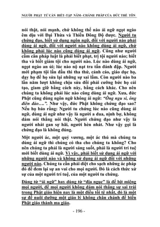 NGƯỜI PHẬT TỬ CẦN BIẾT–TẬP NĂM– CHÁNH PHÁP CỦA ĐỨC THẾ TÔN

nói thật, nói mạnh, chứ không thể nào ái ngữ ngọt ngào
êm dịu với Đại Thừa và Thiền Đông Độ được. Người tu
chứng đạo, biết sử dụng ngôn ngữ, đối với người nào phải
dùng ái ngữ, đối với người nào không dùng ái ngữ, chứ
không phải lúc nào cũng dùng ái ngữ. Cũng như người
cầm cân pháp luật là phải biết phạt, trị tội người nào; biết
tha và biết giảm tội cho người nào. Lúc nào dùng ái ngữ,
ngọt ngào an ủi; lúc nào nộ nạt tra tấn đánh đập. Người
mới phạm tội lần đầu thì tha thứ, cảnh cáo, giáo dục họ,
dạy họ để họ sửa lại những sự sai lầm. Còn người nào ba
lần năm lượt không chịu sửa đổi phải cưỡng bức họ cải
tạo, giam giữ bằng cách này, bằng cách khác. Cho nên
chúng ta không phải lúc nào cũng dùng ái ngữ. Xưa, đức
Phật cũng dùng ngôn ngữ không ái ngữ: “Ông ngu si, ông
điên đảo….”. Như vậy, đức Phật không chứng đạo sao?
Nếu họ bảo rằng: Người tu chứng lúc nào cũng dùng ái
ngữ, dùng ái ngữ như vậy là người a dua, nịnh bợ, không
dám nói thẳng nói thật. Người chứng đạo như vậy là
người nhát gan sợ hãi, người hèn nhát. Như vậy gọi là
chứng đạo là không đúng.
Một người ác, một quỷ vương, một ác thú mà chúng ta
dùng ái ngữ thì chúng có tha cho chúng ta không? Cho
nên chúng ta phải là người sáng suốt, phải là người trí tuệ
mới biết dùng ái ngữ. Vì vậy, phải biết sử dụng ái ngữ với
những người nào và không sử dụng ái ngữ đối với những
người nào. Chúng ta cần phải diệt cho sạch những ác pháp
đó để đem lại sự an vui cho mọi người. Đó là cách thức xử
sự của một người trí tuệ, của một người tu chứng.
Dùng từ “ái ngữ” hay dùng từ “địa ngục” là để bịt miệng
mọi người, để mọi người không dám nói thẳng sự sai trái
trong Phật giáo hiện nay là một điều tồi tệ nhất, đó là một
sự để nuôi dưỡng một giáo lý không chân chánh để biến
Phật giáo thành ma giáo.
- 196 -

 