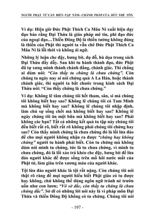 NGƯỜI PHẬT TỬ CẦN BIẾT–TẬP NĂM– CHÁNH PHÁP CỦA ĐỨC THẾ TÔN

Ví dụ: Hiện giờ Đức Phật Thích Ca Mâu Ni xuất hiện dạy
đạo bảo rằng Đại Thừa là giáo pháp mê tín, phi đạo đức
của ngoại đạo…Thiền Đông Độ là thiền tưởng không đúng
là thiền của Phật thì người ta vẫn chê Đức Phật Thích Ca
Mâu Ni là lỗi thời và không ái ngữ.
Những lý luận che đậy, bưng bít, dụ dỗ, hù dọa trong sách
Đại Thừa đầy dẫy. Sau khi tu hành thành đạo, đức Phật
đã tự xưng mình thành chánh đẳng, chánh giác. Thì chẳng
ai dám nói: “Còn thấy tu chứng là chƣa chứng”. Còn
chúng ta ngày nay ai nói chứng quả A La Hán, hoặc thành
chánh giác, thì người ta bắt chước trong kinh sách Đại
Thừa nói: “Còn thấy chứng là chưa chứng.”
Ví dụ: Không lẽ tâm chúng tôi hết tham, sân, si mà chúng
tôi không biết hay sao? Không lẽ chúng tôi có Tam Minh
mà không biết hay sao? Không lẽ chúng tôi nhập định,
làm chủ sự sống chết mà không biết hay sao? Không lẽ
ngày chúng tôi ăn một bữa mà không biết hay sao? Phải
không các bạn? Tất cả những kết quả tu tập này chúng tôi
đều biết rất rõ, biết rất rõ không phải chúng tôi chứng hay
sao? Còn thấy mình chứng là chưa chứng đó là lối lừa đảo
để cho mọi người không nhận ra được “chứng hay không
chứng” người tu hành phải biết. Còn tu chứng mà không
dám nói mình tu chứng, tức là tu chưa chứng, vì mình tu
chưa chứng, đó là lối xảo trá khéo che đậy, bưng bít để lừa
đảo người khác để được sống trên mồ hôi nước mắt của
Phật tử, làm giàu trên xương máu của người khác.
Tội lừa đảo người khác là tội rất nặng. Còn chúng tôi nói
thật rõ ràng để mọi người hiểu biết Phật giáo có tu được
hay không, chứ không thể dùng ngôn ngữ tránh né trườn
uốn như con lươn; “Vô sở đắc, còn thấy tu chứng là chƣa
chứng đắc”. Sở dĩ có những lời nói này là vì pháp môn Đại
Thừa và thiền Đông Độ không có tu chứng. Chúng tôi nói
- 197 -

 