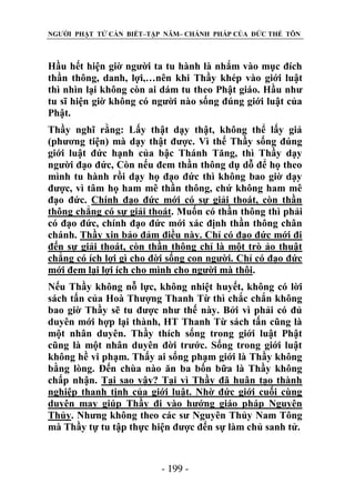 NGƯỜI PHẬT TỬ CẦN BIẾT–TẬP NĂM– CHÁNH PHÁP CỦA ĐỨC THẾ TÔN

Hầu hết hiện giờ người ta tu hành là nhắm vào mục đích
thần thông, danh, lợi,…nên khi Thầy khép vào giới luật
thì nhìn lại không còn ai dám tu theo Phật giáo. Hầu như
tu sĩ hiện giờ không có người nào sống đúng giới luật của
Phật.
Thầy nghĩ rằng: Lấy thật dạy thật, không thể lấy giả
(phương tiện) mà dạy thật được. Vì thế Thầy sống đúng
giới luật đức hạnh của bậc Thánh Tăng, thì Thầy dạy
người đạo đức, Còn nếu đem thần thông dụ dỗ để họ theo
mình tu hành rồi dạy họ đạo đức thì không bao giờ dạy
được, vì tâm họ ham mê thần thông, chứ không ham mê
đạo đức. Chính đạo đức mới có sự giải thoát, còn thần
thông chẳng có sự giải thoát. Muốn có thần thông thì phải
có đạo đức, chính đạo đức mới xác định thần thông chân
chánh. Thầy xin bảo đảm điều này. Chỉ có đạo đức mới đi
đến sự giải thoát, còn thần thông chỉ là một trò ảo thuật
chẳng có ích lợi gì cho đời sống con người. Chỉ có đạo đức
mới đem lại lợi ích cho mình cho người mà thôi.
Nếu Thầy không nỗ lực, không nhiệt huyết, không có lời
sách tấn của Hoà Thượng Thanh Từ thì chắc chắn không
bao giờ Thầy sẽ tu được như thế này. Bởi vì phải có đủ
duyên mới hợp lại thành, HT Thanh Từ sách tấn cũng là
một nhân duyên. Thầy thích sống trong giới luật Phật
cũng là một nhân duyên đời trước. Sống trong giới luật
không hề vi phạm. Thấy ai sống phạm giới là Thầy không
bằng lòng. Đến chùa nào ăn ba bốn bữa là Thầy không
chấp nhận. Tại sao vậy? Tại vì Thầy đã huân tạo thành
nghiệp thanh tịnh của giới luật. Nhờ đức giới cuối cùng
duyên may giúp Thầy đi vào hướng giáo pháp Nguyên
Thủy. Nhưng không theo các sư Nguyên Thủy Nam Tông
mà Thầy tự tu tập thực hiện được đến sự làm chủ sanh tử.

- 199 -

 