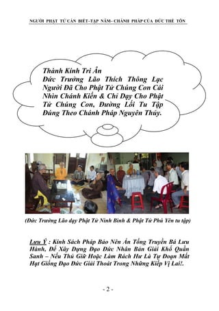 NGƯỜI PHẬT TỬ CẦN BIẾT–TẬP NĂM– CHÁNH PHÁP CỦA ĐỨC THẾ TÔN

Thành Kính Tri Ân
Đức Trƣởng Lão Thích Thông Lạc
Ngƣời Đã Cho Phật Tử Chúng Con Cái
Nhìn Chánh Kiến & Chỉ Dạy Cho Phật
Tử Chúng Con, Đƣờng Lối Tu Tập
Đúng Theo Chánh Pháp Nguyên Thủy.

(Đức Trƣởng Lão dạy Phật Tử Nình Bình & Phật Tử Phú Yên tu tập)

Lƣu Ý : Kinh Sách Pháp Bảo Nên Ấn Tống Truyền Bá Lƣu
Hành, Để Xây Dựng Đạo Đức Nhân Bản Giải Khổ Quần
Sanh – Nếu Thủ Giữ Hoặc Làm Rách Hƣ Là Tự Đoạn Mất
Hạt Giống Đạo Đức Giải Thoát Trong Những Kiếp Vị Lai!.

-2-

 