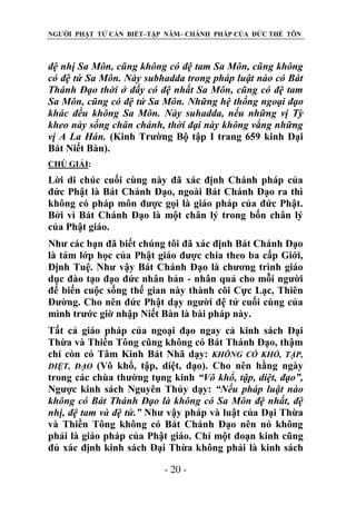 NGƯỜI PHẬT TỬ CẦN BIẾT–TẬP NĂM– CHÁNH PHÁP CỦA ĐỨC THẾ TÔN

đệ nhị Sa Môn, cũng không có đệ tam Sa Môn, cũng không
có đệ tứ Sa Môn. Này subhadda trong pháp luật nào có Bát
Thánh Đạo thời ở đấy có đệ nhất Sa Môn, cũng có đệ tam
Sa Môn, cũng có đệ tứ Sa Môn. Những hệ thống ngoại đạo
khác đều không Sa Môn. Này suhadda, nếu những vị Tỳ
kheo này sống chân chánh, thời đại này không vắng những
vị A La Hán. (Kinh Trường Bộ tập I trang 659 kinh Đại
Bát Niết Bàn).
CHÖ GIẢI:

Lời di chúc cuối cùng này đã xác định Chánh pháp của
đức Phật là Bát Chánh Đạo, ngoài Bát Chánh Đạo ra thì
không có pháp môn được gọi là giáo pháp của đức Phật.
Bởi vì Bát Chánh Đạo là một chân lý trong bốn chân lý
của Phật giáo.
Như các bạn đã biết chúng tôi đã xác định Bát Chánh Đạo
là tám lớp học của Phật giáo được chia theo ba cấp Giới,
Định Tuệ. Như vậy Bát Chánh Đạo là chương trình giáo
dục đào tạo đạo đức nhân bản - nhân quả cho mỗi người
để biến cuộc sống thế gian này thành cõi Cực Lạc, Thiên
Đường. Cho nên đức Phật dạy người đệ tử cuối cùng của
mình trước giờ nhập Niết Bàn là bài pháp này.
Tất cả giáo pháp của ngoại đạo ngay cả kinh sách Đại
Thừa và Thiền Tông cũng không có Bát Thánh Đạo, thậm
chí còn có Tâm Kinh Bát Nhã dạy: KHÔNG CÓ KHỔ, TẬP,
DIỆT, ĐẠO (Vô khổ, tập, diệt, đạo). Cho nên hằng ngày
trong các chùa thường tụng kinh “Vô khổ, tập, diệt, đạo”,
Ngược kinh sách Nguyên Thủy dạy: “Nếu pháp luật nào
không có Bát Thánh Đạo là không có Sa Môn đệ nhất, đệ
nhị, đệ tam và đệ tứ.” Như vậy pháp và luật của Đại Thừa
và Thiền Tông không có Bát Chánh Đạo nên nó không
phải là giáo pháp của Phật giáo. Chỉ một đoạn kinh cũng
đủ xác định kinh sách Đại Thừa không phải là kinh sách
- 20 -

 