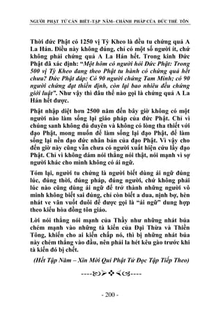 NGƯỜI PHẬT TỬ CẦN BIẾT–TẬP NĂM– CHÁNH PHÁP CỦA ĐỨC THẾ TÔN

Thời đức Phật có 1250 vị Tỳ Kheo là đều tu chứng quả A
La Hán. Điều này không đúng, chỉ có một số người ít, chứ
không phải chứng quả A La Hán hết. Trong kinh Đức
Phật đã xác định: “Một hôm có ngƣời hỏi Đức Phật: Trong
500 vị Tỳ Kheo đang theo Phật tu hành có chứng quả hết
chƣa? Đức Phật đáp: Có 90 ngƣời chứng Tam Minh; có 90
ngƣời chứng đạt thiền định, còn lại bao nhiêu đều chứng
giới luật”. Như vậy thì đâu thể nào gọi là chứng quả A La
Hán hết được.
Phật nhập diệt hơn 2500 năm đến bây giờ không có một
người nào làm sống lại giáo pháp của đức Phật. Chỉ vì
chúng sanh không đủ duyên và không có lòng tha thiết với
đạo Phật, mong muốn để làm sống lại đạo Phật, để làm
sống lại nền đạo đức nhân bản của đạo Phật. Vì vậy cho
đến giờ này cũng vẫn chưa có người xuất hiện cứu lấy đạo
Phật. Chỉ vì không dám nói thẳng nói thật, nói mạnh vì sợ
người khác cho mình không có ái ngữ.
Tóm lại, người tu chứng là người biết dùng ái ngữ đúng
lúc, đúng thời, đúng pháp, đúng người, chứ không phải
lúc nào cũng dùng ái ngữ để trở thành những người vô
minh không biết sai đúng, chỉ còn biết a dua, nịnh bợ, hèn
nhát ve vãn vuốt đuôi để được gọi là “ái ngữ” dung hợp
theo kiểu hòa đồng tôn giáo.
Lời nói thẳng nói mạnh của Thầy như những nhát búa
chém mạnh vào những tà kiến của Đại Thừa và Thiền
Tông, khiến cho ai kiến chấp nó, thì bị những nhát búa
này chém thẳng vào đầu, nên phải la hét kêu gào trước khi
tà kiến đó bị chết.
(Hết Tập Năm – Xin Mời Quí Phật Tử Đọc Tập Tiếp Theo)

-------- 200 -

 