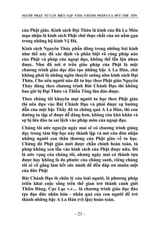 NGƯỜI PHẬT TỬ CẦN BIẾT–TẬP NĂM– CHÁNH PHÁP CỦA ĐỨC THẾ TÔN

của Phật giáo. Kinh sách Đại Thừa là kinh của Bà La Môn
mạo nhận là kinh sách Phật chứ thực chất của nó nằm gọn
trong những bộ kinh Vệ Đà.
Kinh sách Nguyên Thủy phần đông trong những bài kinh
như thế này đã xác định và phân biệt rõ ràng pháp nào
của Phật và pháp của ngoại đạo, không thể lẫn lộn nhau
được. Như đã nói ở trên giáo pháp của Phật là một
chương trình giáo dục đào tạo những bậc A La Hán, chứ
không phải là những ngôn thuyết suông như kinh sách Đại
Thừa. Cho nên người nào đã tu học theo Phật giáo Nguyên
Thủy đúng theo chương trình Bát Chánh Đạo thì không
bao giờ bị Đại Thừa và Thiền Tông lừa đảo được.
Theo chúng tôi khuyên mọi người tu học theo Phật giáo
thì nên dựa vào Bát Chánh Đạo và phải được sự hướng
dẫn của một bậc Thầy đã tu chứng quả A La Hán, thì con
đường tu tập sẽ được dễ dàng hơn, không còn khó khăn và
sợ bị lừa đảo tu sai lệch vào pháp môn của ngoại đạo.
Chúng tôi ước nguyện ngày mai sẽ có chương trình giảng
dạy trong tám lớp học này thành lập và mở cửa đón nhận
những người con thân thương của Phật giáo về tu học.
Chừng đó Phật giáo mới được chấn chỉnh hoàn toàn, tà
pháp không xen lẫn vào kinh sách của Phật được nữa. Đó
là ước vọng của chúng tôi, nhưng ngày mai có thành tựu
được hay không là do phước của chúng sanh, riêng chúng
tôi sẽ cố gắng làm hết sức mình để đền đáp ơn muôn một
của đức Phật
Bát Chánh Đạo là chân lý của loài người, là phương pháp
triển khai cuộc sống trên thế gian trở thành cảnh giới
Thiên Đàng, Cực Lạc v.v… là chương trình giáo dục đào
tạo đạo đức nhân bản - nhân quả của con người để trở
thành những bậc A La Hán (vô lậu) hoàn toàn.
- 21 -

 