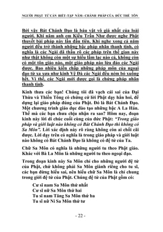 NGƯỜI PHẬT TỬ CẦN BIẾT–TẬP NĂM– CHÁNH PHÁP CỦA ĐỨC THẾ TÔN

Bởi vậy Bát Chánh Đạo là báu vật vô giá nhất của loài
người. Khi năm anh em Kiều Trần Như được nghe Phật
thuyết bài pháp này lần đầu tiên. Khi nghe xong cả năm
người đều trở thành những bậc pháp nhãn thanh tịnh, có
nghĩa là các Ngài đã thấu rõ các pháp trên thế gian này
như thật không còn một sự hiểu lầm lạc nào cả, không còn
có một tôn giáo nào, một giáo pháp nào lừa đảo các Ngài
được. Bao nhiêu kiến chấp những pháp môn của ngoại
đạo từ xa xưa như kinh Vệ Đà các Ngài đều ném bỏ xuống
hết. Vì thế, các Ngài mới được gọi là chứng pháp nhãn
thanh tịnh.
Kính thưa các bạn! Chúng tôi đã vạch cái sai của Đại
Thừa và Thiền Tông có chứng cứ lời Phật dạy hẳn hoi, để
dựng lại giáo pháp đúng của Phật. Đó là Bát Chánh Đạo.
Một chương trình giáo dục đào tạo những bậc A La Hán.
Thế mà các bạn chưa chịu nhận ra sao? Hôm nay, đoạn
kinh này lời di chúc cuối cùng của đức Phật: “Trong giáo
pháp và giới luật nào không có Bát Chánh Đạo thì không có
Sa Môn”. Lời xác định này rõ ràng không còn ai chối cãi
được. Lời dạy trên có nghĩa là trong giáo pháp và giới luật
nào không có Bát Chánh Đạo là không có đệ tử của Ta.
Chữ Sa Môn có nghĩa là những người tu theo Phật giáo.
Khác với Bà La Môn là những người tu theo ngoại đạo.
Trong đoạn kinh này Sa Môn chỉ cho những người đệ tử
của Phật, chứ không phải Sa Môn giành riêng cho tu sĩ,
các bạn đừng hiểu sai, nên hiểu chữ Sa Môn là chỉ chung
trong giới đệ tử của Phật. Chúng đệ tử của Phật gồm có:
Cư sĩ nam Sa Môn thứ nhất
Cư sĩ nữ Sa Môn thứ hai
Tu sĩ nam Tăng Sa Môn thứ ba
Tu sĩ nữ Ni Sa Môn thứ tư
- 22 -

 