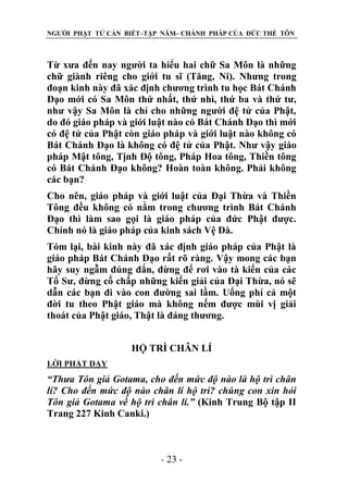 NGƯỜI PHẬT TỬ CẦN BIẾT–TẬP NĂM– CHÁNH PHÁP CỦA ĐỨC THẾ TÔN

Từ xưa đến nay người ta hiểu hai chữ Sa Môn là những
chữ giành riêng cho giới tu sĩ (Tăng, Ni). Nhưng trong
đoạn kinh này đã xác định chương trình tu học Bát Chánh
Đạo mới có Sa Môn thứ nhất, thứ nhì, thứ ba và thứ tư,
như vậy Sa Môn là chỉ cho những người đệ tử của Phật,
do đó giáo pháp và giới luật nào có Bát Chánh Đạo thì mới
có đệ tử của Phật còn giáo pháp và giới luật nào không có
Bát Chánh Đạo là không có đệ tử của Phật. Như vậy giáo
pháp Mật tông, Tịnh Độ tông, Pháp Hoa tông, Thiền tông
có Bát Chánh Đạo không? Hoàn toàn không. Phải không
các bạn?
Cho nên, giáo pháp và giới luật của Đại Thừa và Thiền
Tông đều không có nằm trong chương trình Bát Chánh
Đạo thì làm sao gọi là giáo pháp của đức Phật được.
Chính nó là giáo pháp của kinh sách Vệ Đà.
Tóm lại, bài kinh này đã xác định giáo pháp của Phật là
giáo pháp Bát Chánh Đạo rất rõ ràng. Vậy mong các bạn
hãy suy ngẫm đúng đắn, đừng để rơi vào tà kiến của các
Tổ Sư, đừng cố chấp những kiến giải của Đại Thừa, nó sẽ
dẫn các bạn đi vào con đường sai lầm. Uổng phí cả một
đời tu theo Phật giáo mà không nếm được mùi vị giải
thoát của Phật giáo, Thật là đáng thương.
HỘ TRÌ CHÂN LÍ
LỜI PHẬT DẠY

“Thƣa Tôn giả Gotama, cho đến mức độ nào là hộ trì chân
lí? Cho đến mức độ nào chân lí hộ trì? chúng con xin hỏi
Tôn giả Gotama về hộ trì chân lí.” (Kinh Trung Bộ tập II
Trang 227 Kinh Canki.)

- 23 -

 