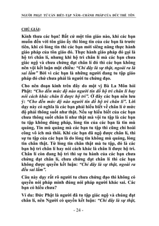 NGƯỜI PHẬT TỬ CẦN BIẾT–TẬP NĂM– CHÁNH PHÁP CỦA ĐỨC THẾ TÔN

CHÖ GIẢI:

Kính thưa các bạn! Bất cứ một tôn giáo nào, khi các bạn
muốn đến với tôn giáo ấy thì lòng tin của các bạn là trước
tiên, khi có lòng tin thì các bạn mới siêng năng thực hành
giáo pháp của tôn giáo đó. Thực hành giáo pháp đó gọi là
hộ trì chân lí, nhưng khi hộ trì chân lí mà các bạn chưa
giác ngộ và chưa chứng đạt chân lí đó thì các bạn không
nên vội kết luận một chiều: “Chỉ đây là sự thật, ngoài ra là
sai lầm” Bởi vì các bạn là những người đang tu tập giáo
pháp đó chứ chưa phải là người tu chứng đạo.
Cho nên đoạn kinh trên đây do một vị Bà La Môn hỏi
Phật: “Cho đến mức độ nào ngƣời tín đồ hộ trì chân lí hay
nói cách khác chân lí đƣợc hộ trì”. Ở đây các bạn nên lưu
ý: “Cho đến mức độ nào ngƣời tín đồ hộ trì chân lí”. Lời
dạy này có nghĩa là các bạn phải hiểu biết về chân lí ở mức
độ phải thông suốt như thật. Nếu sự hiểu biết của các bạn
chưa thông suốt chân lí như thật mà vội tu tập là các bạn
tu tập không đúng pháp, lòng tin của các bạn là tin mù
quáng, Tin mù quáng mà các bạn tu tập thì cũng chỉ hoài
công vô ích mà thôi. Khi các bạn đã ngộ được chân lí, thì
sự tu tập của các bạn là do lòng tin không mù quáng, lòng
tin chân thật. Từ lòng tin chân thật mà tu tập, đó là các
bạn hộ trì chân lí hay nói cách khác là chân lí được hộ trì.
Chân lí còn đang hộ trì thì sự tu hành của các bạn chưa
chứng đạt chân lí, chưa chứng đạt chân lí thì các bạn
không được quyền kết luận: “Chỉ đây là sự thật, ngoài ra
đều sai lầm”.
Câu này dạy rất rõ người tu chưa chứng đạo thì không có
quyền nói pháp mình đúng nói pháp người khác sai. Các
bạn có hiểu chưa?
Ví du: Đức Phật là người đã tu tập giác ngộ và chúng đạt
chân lí, nên Người có quyền kết luận: “Chỉ đây là sự thật,
- 24 -

 
