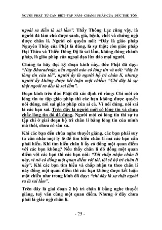 NGƯỜI PHẬT TỬ CẦN BIẾT–TẬP NĂM– CHÁNH PHÁP CỦA ĐỨC THẾ TÔN

ngoài ra điều là sai lầm”. Thầy Thông Lạc cũng vậy, là
người đã làm chủ được sanh, già, bệnh, chết và chứng ngộ
được chân lí. Người có quyền nói: “Đây là giáo pháp
Nguyên Thủy của Phật là đúng, là sự thật; còn giáo pháp
Đại Thừa và Thiền Đông Độ là sai lầm, không đúng chánh
pháp, là giáo pháp của ngoại đạo lừa đảo mọi người.
Chúng ta hãy đọc kỹ đoạn kinh này, đức Phật đã dạy:
“Này Bharadvaja, nếu ngƣời nào có lòng tin và nói: “đây là
lòng tin của tôi”, ngƣời ấy là ngƣời hộ trì chân lí, nhƣng
ngƣời ấy không đƣợc kết luận một chiều: “Chỉ đây là sự
thật ngoài ra đều là sai lầm”.
Đoạn kinh trên đức Phật đã xác định rõ ràng: Chỉ mới có
lòng tin tu tập giáo pháp thì các bạn không được quyền
nói đúng, nói sai giáo pháp của ai cả. Vì nói đúng, nói sai
là các bạn sai. Trên đây là người mới có lòng tin và chưa
chắc lòng tin đó đã đúng. Người mới có lòng tin thì sự tu
tập chỉ ở giai đoạn hộ trì chân lí bằng lòng tin của mình
mà thôi, chưa có sâu xa.
Khi các bạn đến chùa nghe thuyết giảng, các bạn phải suy
tư cân nhắc mọi lý lẽ để tìm hiểu chân lí mà các bạn cần
phải hiểu. Khi tìm hiểu chân lí ấy có đồng một quan điểm
với các bạn không? Nếu thấy chân lí đó đồng một quan
điểm với các bạn thì các bạn nói: “Tôi chấp nhận chân lí
này, vì nó có đồng một quan điểm với tôi, tôi sẽ hộ trì chân lí
này”. Khi các bạn tìm hiểu và chấp nhận tu theo chân lí
này đồng một quan điểm thì các bạn không được kết luận
một chiều như trong kinh đã dạy: “chỉ đây là sự thật ngoài
ra là sai lầm”.
Trên đây là giai đoạn 2 hộ trì chân lí bằng nghe thuyết
giảng, tuỳ văn cùng một quan điểm. Nhưng ở đây chưa
phải là giác ngộ chân lí.
- 25 -

 