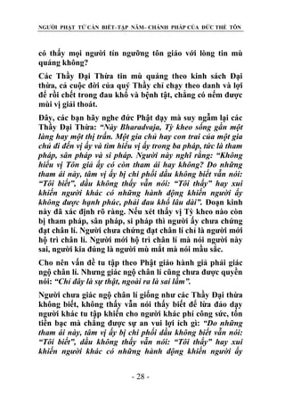 NGƯỜI PHẬT TỬ CẦN BIẾT–TẬP NĂM– CHÁNH PHÁP CỦA ĐỨC THẾ TÔN

có thấy mọi người tín ngưỡng tôn giáo với lòng tin mù
quáng không?
Các Thầy Đại Thừa tin mù quáng theo kinh sách Đại
thừa, cả cuộc đời của quý Thầy chỉ chạy theo danh và lợi
để rồi chết trong đau khổ và bệnh tật, chẳng có nếm được
mùi vị giải thoát.
Đây, các bạn hãy nghe đức Phật dạy mà suy ngẫm lại các
Thầy Đại Thừa: “Này Bharadvaja, Tỳ kheo sống gần một
làng hay một thị trấn. Một gia chủ hay con trai của một gia
chủ đi đến vị ấy và tìm hiểu vị ấy trong ba pháp, tức là tham
pháp, sân pháp và si pháp. Ngƣời này nghĩ rằng: “Không
hiểu vị Tôn giả ấy có còn tham ái hay không? Do những
tham ái này, tâm vị ấy bị chi phối dầu không biết vẫn nói:
“Tôi biết”, dầu không thấy vẫn nói: “Tôi thấy” hay xui
khiến ngƣời khác có những hành động khiến ngƣời ấy
không đƣợc hạnh phúc, phải đau khổ lâu dài”. Đoạn kinh
này đã xác định rõ ràng. Nếu xét thấy vị Tỳ kheo nào còn
bị tham pháp, sân pháp, si pháp thì người ấy chưa chứng
đạt chân lí. Người chưa chứng đạt chân lí chỉ là người mới
hộ trì chân lí. Người mới hộ trì chân lí mà nói người này
sai, người kia đúng là người mù mắt mà nói mầu sắc.
Cho nên vấn đề tu tập theo Phật giáo hành giả phải giác
ngộ chân lí. Nhưng giác ngộ chân lí cũng chưa được quyền
nói: “Chỉ đây là sự thật, ngoài ra là sai lầm”.
Người chưa giác ngộ chân lí giống như các Thầy Đại thừa
không biết, không thấy vẫn nói thấy biết để lừa đảo dạy
người khác tu tập khiến cho người khác phí công sức, tốn
tiền bạc mà chẳng được sự an vui lợi ích gì: “Do những
tham ái này, tâm vị ấy bị chi phối dầu không biết vẫn nói:
“Tôi biết”, dầu không thấy vẫn nói: “Tôi thấy” hay xui
khiến ngƣời khác có những hành động khiến ngƣời ấy
- 28 -

 