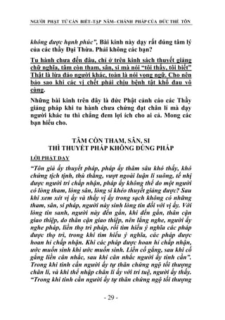 NGƯỜI PHẬT TỬ CẦN BIẾT–TẬP NĂM– CHÁNH PHÁP CỦA ĐỨC THẾ TÔN

không đƣợc hạnh phúc”, Bài kinh này dạy rất đúng tâm lý
của các thầy Đại Thừa. Phải không các bạn?
Tu hành chưa đến đâu, chỉ ở trên kinh sách thuyết giảng
chữ nghĩa, tâm còn tham, sân, si mà nói “tôi thấy, tôi biết”
Thật là lừa đảo người khác, toàn là nói vọng ngữ. Cho nên
bảo sao khi các vị chết phải chịu bệnh tật khổ đau vô
cùng.
Những bài kinh trên đây là đức Phật cảnh cáo các Thầy
giảng pháp khi tu hành chưa chứng đạt chân lí mà dạy
người khác tu thì chẳng đem lợi ích cho ai cả. Mong các
bạn hiểu cho.
TÂM CÒN THAM, SÂN, SI
THÌ THUYẾT PHÁP KHÔNG ĐÖNG PHÁP
LỜI PHẬT DẠY

“Tôn giả ấy thuyết pháp, pháp ấy thâm sâu khó thấy, khó
chứng tịch tịnh, thù thắng, vƣợt ngoài luận lí suông, tế nhị
đƣợc ngƣời trí chấp nhận, pháp ấy không thể do một ngƣời
có lòng tham, lòng sân, lòng si khéo thuyết giảng đƣợc? Sau
khi xem xét vị ấy và thấy vị ấy trong sạch không có những
tham, sân, si pháp, ngƣời này sinh lòng tin đối với vị ấy. Với
lòng tin sanh, ngƣời này đến gần, khi đến gần, thân cận
giao thiệp, do thân cận giao thiệp, nên lắng nghe, ngƣời ấy
nghe pháp, liền thọ trì pháp, rồi tìm hiểu ý nghĩa các pháp
đƣợc thọ trì, trong khi tìm hiểu ý nghĩa, các pháp đƣợc
hoan hỉ chấp nhận. Khi các pháp đƣợc hoan hỉ chấp nhận,
ƣớc muốn sinh khi ƣớc muốn sinh. Liền cố gắng, sau khi cố
gắng liền cân nhắc, sau khi cân nhắc ngƣời ấy tinh cần”.
Trong khi tinh cần ngƣời ấy tự thân chứng ngộ tối thƣợng
chân lí, và khi thể nhập chân lí ấy với trí tuệ, ngƣời ấy thấy.
“Trong khi tinh cần ngƣời ấy tự thân chứng ngộ tối thƣợng
- 29 -

 