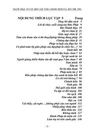 NGƯỜI PHẬT TỬ CẦN BIẾT–TẬP NĂM– CHÁNH PHÁP CỦA ĐỨC THẾ TÔN

NỘI DUNG TRÍCH LỤC TẬP 5

Trang

Thay lời đầu sách 5
Lời di chúc cuối cùngcủa Đức Phật 9
Bát Thánh Đạo 19
Hộ trì chân lý 23
Giác ngộ chân lý 27
Tâm còn tham sân si thì thuyếtpháp không đúng pháp 29
Chứng đạt chân lý 33
Pháp và luật của Đạo Sƣ 53
Có phải toàn bộ giáo pháp của đạophật là chiếc bè…? 54
Tánh biết 60
Nhập tam thiền đã hết lậu hoặc chƣa ? 63
Tự tại sanh tử 64
Ngƣời giảng thiền thâm sâu đã vƣợt qua 5 ấm chƣa ? 68
Tam minh 69
Tầm tứ 73
Từ bỏ tâm tham 79
Pháp môn tác ý 85
Bốn pháp chứng đạt làm chủ sanh tử luân hồi 89
Có cõi trời không ? 94
Chánh kiến 96
Tỉnh giác 98
Thế giới siêu hình 100
Tu tập có đối tƣợng 104
Xả sạch 106
Tâm nhƣ đất 108
Độc cƣ 110
Cái thấy, cái nghe …không phải của con ngƣời 112
Nhiếp phục thân tâm 117
Bốn thần túc 124
Không tánh 127
Hành Pháp tứ niệm xứ 135
Làm trụ trì nên cảnh giác 146
-3-

 