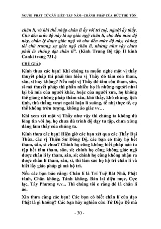 NGƯỜI PHẬT TỬ CẦN BIẾT–TẬP NĂM– CHÁNH PHÁP CỦA ĐỨC THẾ TÔN

chân lí, và khi thể nhập chân lí ấy với trí tuệ, ngƣời ấy thấy.
Cho đến mức độ này là sự giác ngộ chân lí, cho đến mức độ
này, chân lý đƣợc giác ngộ và cho đến mức độ này, chúng
tôi chủ trƣơng sự giác ngộ chân lí, nhƣng nhƣ vậy chƣa
phải là chứng đạt chân lí”. (Kinh Trung Bộ tập II kinh
Canki trang 731.)
CHÖ GIẢI:

Kính thưa các bạn! Khi chúng ta muốn nghe một vị thầy
thuyết pháp thì phải tìm hiểu vị Thầy đó tâm còn tham,
sân, si hay không? Nếu một vị Thầy đó tâm còn tham, sân,
si mà thuyết pháp thì phần nhiều họ là những người nhai
lại bã mía của người khác, hoặc của người xưa, họ không
thể giảng những pháp thâm sâu, khó thấy, khó chứng, tịch
tịnh, thù thắng vượt ngoài luận lí suông, tế nhị thực tế, cụ
thể không trừu tượng, không ảo giác vv…
Khi xem xét một vị Thầy như vậy thì chúng ta không đủ
lòng tin với họ, họ chưa đủ trình độ dạy tu tập, chưa xứng
đáng làm thầy của chúng ta.
Kính thưa các bạn! Hiện giờ các bạn xét qua các Thầy Đại
Thừa, các vị Thiền Sư Đông Độ, các bạn có thấy họ hết
tham, sân, si chưa? Chính họ cũng không biết pháp nào tu
tập hết tâm tham, sân, si; chính họ cũng không giác ngộ
được chân lí ly tham, sân, si; chính họ cũng không nhận ra
được chân lí tham, sân, si, thì làm sao họ hộ trì chân lí và
biết lấy giáo pháp gì mà hộ trì.
Nếu các bạn bảo rằng: Chân lí là Trí Tuệ Bát Nhã, Phật
tánh, Chân không, Tánh không, Bản lai diện mục, Cực
lạc, Tây Phương v.v... Thì chúng tôi e rằng đó là chân lí
ảo.
Xin thưa cùng các bạn! Các bạn có biết chân lí của đạo
Phật là gì không? Các bạn hãy nghiên cứu Tứ Diệu Đế mà
- 30 -

 