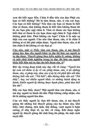 NGƯỜI PHẬT TỬ CẦN BIẾT–TẬP NĂM– CHÁNH PHÁP CỦA ĐỨC THẾ TÔN

xem thì biết ngay liền. Chân lí đầu tiên của đạo Phật các
bạn có biết không? Đó là tâm tham, sân, si của các bạn.
Các bạn có biết không? Nếu tâm các bạn có tham là biết
tâm có tham, tâm không tham là biết tâm không tham đó
là các bạn giác ngộ chân lí. Tâm có tham các bạn không
biết tâm có tham là các bạn chưa ngộ chân lí. Ngộ chân lí
không phải khó. Phải không các bạn? Chân lí là một sự
thật của con người. Cho nên tâm tham, sân, si là chân lí
không ai có thể phủ nhận được. Ngoài tâm tham, sân, si đi
tìm chân lí thì không có các bạn ạ!
Cho nên, một vị Thầy tâm còn tham, sân, si mà thuyết
giảng dạy đạo cho người khác tu tập thì làm sao người ta
tu tập được. Thuyết giảng theo kiểu nghĩa lý suông, không
có một chút kinh nghiêm trong tu tập, thì làm sao người
khác biết đâu mà tu tập cho hết tham sân, si?
Bởi vậy trong đoạn kinh này dạy rất rõ ràng: “Ngƣời kia
lại xem xét thêm vị ấy về các pháp tham, sân, si do những
tham, sân, si pháp này, tâm của vị ấy bị chi phối đến nỗi dầu
không biết vẫn nói. “Tôi biết”, dầu không thấy vẫn nói “Tôi
thấy”, hay xui khiến ngƣời khác có những hành động tu
hành, khiến ngƣời ấy không đƣợc hạnh phúc, phải đau khổ
lâu dài”.
Đấy các bạn thấy chưa? Một người tâm còn tham, sân, si
mà dạy người tu hành thì đức Phật không chấp nhận, cho
đó là những người lừa đảo.
Còn xét thấy người ấy tâm hết tham, sân, si mà thuyết
giảng thì những bài thuyết giảng của họ thâm sâu, khó
thấy, khó chứng, tịch tịnh, thù thắng, vượt ngoài lí luận
suông, tế nhị, thực tế, cụ thể, rõ ràng. Khi được nghe
người ấy thuyết giảng thì sinh lòng tin pháp, tin một cách
tuyệt đối.
- 31 -

 