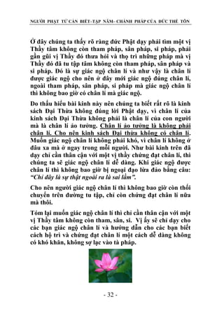 NGƯỜI PHẬT TỬ CẦN BIẾT–TẬP NĂM– CHÁNH PHÁP CỦA ĐỨC THẾ TÔN

Ở đây chúng ta thấy rõ ràng đức Phật dạy phải tìm một vị
Thầy tâm không còn tham pháp, sân pháp, si pháp, phải
gần gũi vị Thầy đó thưa hỏi và thọ trì những pháp mà vị
Thầy đó đã tu tập tâm không còn tham pháp, sân pháp và
si pháp. Đó là sự giác ngộ chân lí và như vậy là chân lí
được giác ngộ cho nên ở đây mới giác ngộ đúng chân lí,
ngoài tham pháp, sân pháp, si pháp mà giác ngộ chân lí
thì không bao giờ có chân lí mà giác ngộ.
Do thấu hiểu bài kinh này nên chúng ta biết rất rõ là kinh
sách Đại Thừa không đúng lời Phật dạy, vì chân lí của
kinh sách Đại Thừa không phải là chân lí của con người
mà là chân lí ảo tưởng. Chân lí ảo tưởng là không phải
chân lí. Cho nên kinh sách Đại thừa không có chân lí.
Muốn giác ngộ chân lí không phải khó, vì chân lí không ở
đâu xa mà ở ngay trong mỗi người. Như bài kinh trên đã
dạy chỉ cần thân cận với một vị thầy chứng đạt chân lí, thì
chúng ta sẽ giác ngộ chân lí dễ dàng. Khi giác ngộ được
chân lí thì không bao giờ bị ngoại đạo lừa đảo bằng câu:
“Chỉ đây là sự thật ngoài ra là sai lầm”.
Cho nên người giác ngộ chân lí thì không bao giờ còn thối
chuyển trên đường tu tập, chỉ còn chứng đạt chân lí nữa
mà thôi.
Tóm lại muốn giác ngộ chân lí thì chỉ cần thân cận với một
vị Thầy tâm không còn tham, sân, si. Vị ấy sẽ chỉ dạy cho
các bạn giác ngộ chân lí và hướng dẫn cho các bạn biết
cách hộ trì và chứng đạt chân lí một cách dễ dàng không
có khó khăn, không sợ lạc vào tà pháp.

- 32 -

 