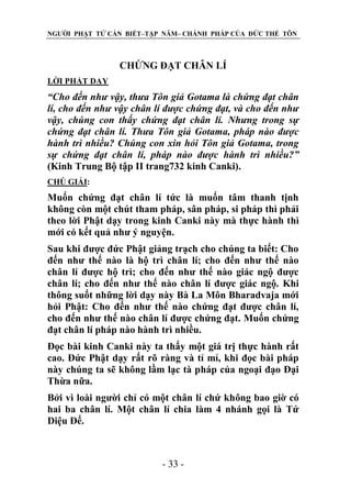 NGƯỜI PHẬT TỬ CẦN BIẾT–TẬP NĂM– CHÁNH PHÁP CỦA ĐỨC THẾ TÔN

CHỨNG ĐẠT CHÂN LÍ
LỜI PHẬT DẠY

“Cho đến nhƣ vậy, thƣa Tôn giả Gotama là chứng đạt chân
lí, cho đến nhƣ vậy chân lí đƣợc chứng đạt, và cho đến nhƣ
vậy, chúng con thấy chứng đạt chân lí. Nhƣng trong sự
chứng đạt chân lí. Thƣa Tôn giả Gotama, pháp nào đƣợc
hành trì nhiều? Chúng con xin hỏi Tôn giả Gotama, trong
sự chứng đạt chân lí, pháp nào đƣợc hành trì nhiều?”
(Kinh Trung Bộ tập II trang732 kinh Canki).
CHÖ GIẢI:

Muốn chứng đạt chân lí tức là muốn tâm thanh tịnh
không còn một chút tham pháp, sân pháp, si pháp thì phải
theo lời Phật dạy trong kinh Canki này mà thực hành thì
mới có kết quả như ý nguyện.
Sau khi được đức Phật giảng trạch cho chúng ta biết: Cho
đến như thế nào là hộ trì chân lí; cho đến như thế nào
chân lí được hộ trì; cho đến như thế nào giác ngộ được
chân lí; cho đến như thế nào chân lí được giác ngộ. Khi
thông suốt những lời dạy này Bà La Môn Bharadvaja mới
hỏi Phật: Cho đến như thế nào chứng đạt được chân lí,
cho đến như thế nào chân lí được chứng đạt. Muốn chứng
đạt chân lí pháp nào hành trì nhiều.
Đọc bài kinh Canki này ta thấy một giá trị thực hành rất
cao. Đức Phật dạy rất rõ ràng và tỉ mỉ, khi đọc bài pháp
này chúng ta sẽ không lầm lạc tà pháp của ngoại đạo Đại
Thừa nữa.
Bởi vì loài người chỉ có một chân lí chứ không bao giờ có
hai ba chân lí. Một chân lí chia làm 4 nhánh gọi là Tứ
Diệu Đế.

- 33 -

 