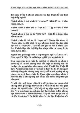 NGƯỜI PHẬT TỬ CẦN BIẾT–TẬP NĂM– CHÁNH PHÁP CỦA ĐỨC THẾ TÔN

Tứ Diệu Đế là 4 nhánh chân lí của đạo Phật để xác định
một kiếp người.
Nhánh chân lí thứ nhất là “KHỔ ĐẾ”. Khổ đế tức là tâm
tham, sân, si.
Nhánh chân lí thứ hai là “TẬP ĐẾ”. Tập đế tức là tâm
tham ái
Nhánh chân lí thứ ba là “DIỆT ĐẾ”. Diệt đế là trong tâm
hết tham ái.
Nhánh chân lí thứ tư là “ĐẠO ĐẾ”. Muốn hết tham ái
(tham, sân, si,) thì phải có một chương trình đào tạo giáo
dục đó là “ĐẠO ĐẾ”. Đạo đế còn gọi là Bát Chánh Đạo.
Bát Chánh Đạo tức là 8 lớp học được chia ra trong 3 cấp
GIỚI, ĐỊNH, TUỆ.
Người nào giác ngộ chân lí là phải giác ngộ “TỨ DIỆU ĐẾ”.
Giác ngộ Tứ Diệu Đế mới được gọi là giác ngộ chân lí.
Còn chưa giác ngộ chân lí, mới hộ trì chân lí, và chân lí
được hộ trì thì coi chừng phải cẩn thận để không rơi vào
tà đạo của ngoại đạo như trong kinh Canki đức Phật đã
dạy: Người hộ trì chân lí và chân lí được họ hộ trì là người
mới đặt lòng tin nhưng lòng tin ấy dễ bị mù quáng vì họ
chưa giác ngộ được chân lí. Chưa giác ngộ được chân lí
mà bảo đây là chân pháp còn tất cả đều là sai pháp thì quá
nông nổi.
Người giác ngộ được chân lí là để tu tập cho mình, chứ
không phải giác ngộ được chân lí rồi đem ra bài bác giáo
pháp của người khác: “Chỉ đây là sự thật ngoài ra là sai
lầm” Tu tập chừng nào chứng đạt được chân lí, khi chứng
đạt được chân lí mới dám bảo: “Đây là chân pháp còn tất
cả đều là sai lầm”. Đó là lời khuyên của đức Phật cho nên

- 34 -

 
