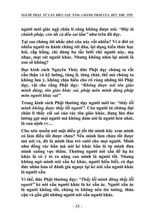 NGƯỜI PHẬT TỬ CẦN BIẾT–TẬP NĂM– CHÁNH PHÁP CỦA ĐỨC THẾ TÔN

người mới giác ngộ chân lí cũng không được nói. “Đây là
chánh pháp, còn tất cả đều sai lầm” như trên đã dạy.
Tại sao chúng tôi nhắc nhở câu này rất nhiều? Vì ở đời có
nhiều người tu hành chẳng tới đâu, lợi dụng kiến thức học
hỏi, cấp bằng, chỉ dùng ba tấc lưỡi chê người này, mạ
nhục, mạt sát người khác. Nhưng không nhìn lại mình là
con số không?
Đọc kinh sách Nguyên Thủy đức Phật dạy chúng ta rất
cẩn thận và kỹ lưỡng, từng li, từng chút, thế mà chúng ta
không lưu ý, không chịu hiểu cho rõ ràng những lời Phật
dạy, vội cho rằng Phật dạy: “Không đƣợc nói tôn giáo
mình đúng, tôn giáo khác sai, pháp môn mình đúng pháp
môn ngƣời khác sai”
Trong kinh sách Phật thường dạy người mới tu: “thấy lỗi
mình không đƣợc thấy lỗi ngƣời”. Còn người tu chứng đạt
chân lí thấy cái sai của các tôn giáo khác, đang lừa đảo
lường gạt mọi người mà không dám nói là người hèn nhát,
là xua nịnh vv…
Cho nên muốn nói một điều gì tốt thì mình hãy xem mình
có làm điều tốt được chưa? Nếu mình làm chưa tốt được
mà nói ra, đó là mình làm trò cười cho mọi người. Mình
như đống rác bẩn mà nói kẻ khác bẩn là tự mình đưa
mình xuống vực thẳm. Thường người nói xấu để hạ kẻ
khác là có ý tỏ ra nâng cao mình là người tốt. Nhưng
không ngờ mình nói xấu kẻ khác, người hiểu biết, có đạo
đức nhân bản sẽ đánh giá ngược lại kẻ nói xấu người khác
là người xấu.
Vì thế, đức Phật thường dạy: “Thấy lỗi mình đừng thấy lỗi
ngƣời” kẻ nói xấu người khác là kẻ xấu ác. Người xấu ác
là người không tốt, chúng ta không nên tin tưởng, thân
cận và gần gũi những người nói xấu người khác.
- 35 -

 