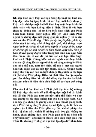 NGƯỜI PHẬT TỬ CẦN BIẾT–TẬP NĂM– CHÁNH PHÁP CỦA ĐỨC THẾ TÔN

Khi đọc kinh sách Phật các bạn đừng đọc một bài kinh mà
hãy đọc toàn bộ tạng kinh thì các bạn mới hiểu được ý
Phật, nếu chỉ đọc một hai bài kinh hay một đoạn kinh thì
chắc chắn các bạn không hiểu ý Phật. Nhất là các bạn
chưa tu chứng đạo thì sự hiểu biết kinh sách của Phật
hoàn toàn không đúng nghĩa. Đối với kinh sách Phật
người tu chứng đạo mới giảng giải nỗi nghĩa lý thâm sâu
của nó như Phật đã dạy: “Tôn giả ấy thuyết pháp, pháp ấy
thâm sâu khó thấy, khó chứng tịch tịnh, thù thắng, vƣợt
ngoài luận lí suông, tế nhị đƣợc ngƣời trí chấp nhận, pháp
ấy không thể do một ngƣời có lòng tham, lòng sân, lòng si
khéo thuyết giảng đƣợc? Như trong bài kinh này dạy: Nếu
tâm tham, sân, si còn đủ thì làm sao các bạn hiểu được
kinh sách Phật. Không hiểu mà cắt nghĩa một đoạn kinh
đưa ra vội vàng lên án người khác sai bằng những lời Phật
dạy như thế này, như thế khác, để mạ lị mạt sát người
khác khi mình còn cả một trời tham, sân, si. Những hành
động như vậy các bạn có biết không? Đó chính là các bạn
đã phỉ báng Phật pháp. Hiểu thì phải hiểu cho tận nguồn
gốc còn không hiểu thì thôi chứ đừng đọc ba bốn bài kinh
mà xem mình là hiểu kinh sách Phật thì các bạn quá nông
nổi.
Cho nên khi đọc kinh sách Phật phải đọc toàn bộ những
lời Phật dạy như trên đã nói, đừng đọc một hai bài kinh
mà vội cho Phật dạy như thế này, như thế khác, và như
vậy chứng tỏ các bạn không bao giờ hiểu kinh sách. Các
nhà học giả không tu chứng chân lí mà thuyết giảng kinh
sách Phật thì sự thuyết giảng ấy sai lệch nghĩa lí cách xa
ngàn dậm khiến cho Phật giáo suy đồi, chánh pháp của
Phật bị dìm mất, chính là những nhà học giả không tu
hành, chưa chứng đạo, nên Phật giáo mới ra nông nỗi
ngày hôm nay. Cho nên từ khi có kinh sách Phật giáo Đại
Thừa thì chương trình giáo dục đào tạo đạo đức nhân bản
- 36 -

 