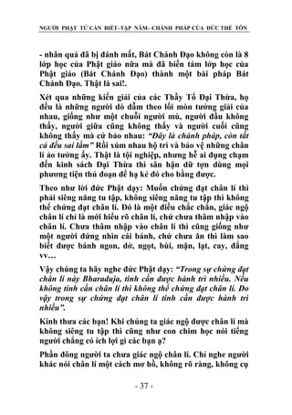 NGƯỜI PHẬT TỬ CẦN BIẾT–TẬP NĂM– CHÁNH PHÁP CỦA ĐỨC THẾ TÔN

- nhân quả đã bị đánh mất, Bát Chánh Đạo không còn là 8
lớp học của Phật giáo nữa mà đã biến tám lớp học của
Phật giáo (Bát Chánh Đạo) thành một bài pháp Bát
Chánh Đạo. Thật là sai!.
Xét qua những kiến giải của các Thầy Tổ Đại Thừa, họ
đều là những người dò dẫm theo lối mòn tưởng giải của
nhau, giống như một chuỗi người mù, người đầu không
thấy, người giữa cũng không thấy và người cuối cũng
không thấy mà cứ bảo nhau: “Đây là chánh pháp, còn tất
cả đều sai lầm” Rồi xúm nhau hộ trì và bảo vệ những chân
lí ảo tưởng ấy. Thật là tội nghiệp, nhưng hễ ai đụng chạm
đến kinh sách Đại Thừa thì sân hận dữ tợn dùng mọi
phương tiện thủ đoạn để hạ kẻ đó cho bằng được.
Theo như lời đức Phật dạy: Muốn chứng đạt chân lí thì
phải siêng năng tu tập, không siêng năng tu tập thì không
thể chứng đạt chân lí. Đó là một điều chắc chắn, giác ngộ
chân lí chỉ là mới hiểu rõ chân lí, chứ chưa thâm nhập vào
chân lí. Chưa thâm nhập vào chân lí thì cũng giống như
một người đứng nhìn cái bánh, chứ chưa ăn thì làm sao
biết được bánh ngon, dở, ngọt, bùi, mặn, lạt, cay, đắng
vv…
Vậy chúng ta hãy nghe đức Phật dạy: “Trong sự chứng đạt
chân lí này Bharaduja, tinh cần đƣợc hành trì nhiều. Nếu
không tinh cần chân lí thì không thể chứng đạt chân lí. Do
vậy trong sự chứng đạt chân lí tinh cần đƣợc hành trì
nhiều”.
Kính thưa các bạn! Khi chúng ta giác ngộ được chân lí mà
không siêng tu tập thì cũng như con chim học nói tiếng
người chẳng có ích lợi gì các bạn ạ?
Phần đông người ta chưa giác ngộ chân lí. Chỉ nghe người
khác nói chân lí một cách mơ hồ, không rõ ràng, không cụ
- 37 -

 