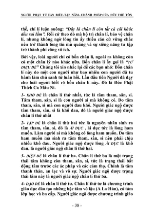 NGƯỜI PHẬT TỬ CẦN BIẾT–TẬP NĂM– CHÁNH PHÁP CỦA ĐỨC THẾ TÔN

thể, chỉ lí luận suông: “Đây là chân lí còn tất cả cái khác
đều sai lầm”. Rồi cứ theo đó mà hộ trì chân lí, bảo vệ chân
lí, nhưng không ngờ lòng tin ấy thiếu căn cứ vững chắc
nên trở thành lòng tin mù quáng và sự siêng năng tu tập
trở thành phí công vô ích.
Bởi vậy, loài người chỉ có bốn chân lí, ngoài ra không còn
có một chân lý nào khác nữa. Bốn chân lí ấy gọi là “TỨ
DIỆU ĐẾ” Chúng tôi xin nhắc lại để các bạn nhớ: Bốn chân
lí này do một con người như bao nhiêu con người đã tu
hành làm chủ sanh tử luân hồi. Lần đầu tiên Người đã dạy
cho loài người biết rõ bốn chân lí này. Đó là Đức Phật
Thích Ca Mâu Ni.
1- KHỔ ĐẾ là chân lí thứ nhất, tức là tâm tham, sân, si.
Tâm tham, sân, si là con người ai mà không có. Do tâm
tham, sân, si mà con người đau khổ. Người giác ngộ được
tâm tham, sân, si là khổ đau, đó là người giác ngộ được
chân lí thứ nhất
2- TẬP ĐẾ là chân lí thứ hai tức là nguyên nhân sinh ra
tâm tham, sân, si, đó là ÁI DỤC , ái dục tức là lòng ham
muốn. Làm người ai mà không có lòng ham muốn. Do tâm
ham muốn mà sinh ra tâm tham, sân, si nên phải chịu
nhiều khổ đau. Người giác ngộ được lòng ÁI DỤC là khổ
đau, là người giác ngộ chân lí thứ hai.
3- DIỆT ĐẾ là chân lí thứ ba. Chân lí thứ ba là một trạng
thái tâm không còn tham, sân, si, tức là trạng thái bất
động tâm trước các ác pháp và các cảm thọ. Chính là tâm
thanh thản, an lạc và vô sự. Người giác ngộ được trạng
thái tâm này là người giác ngộ chân lí thứ ba.
4- ĐẠO ĐẾ là chân lí thứ tư. Chân lí thứ tư là chương trình
giáo dục đào tạo những bậc tâm vô lậu (A La Hán), có tám
lớp học và ba cấp. Người giác ngộ được chương trình giáo
- 38 -

 