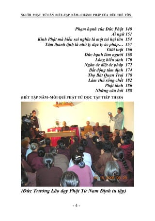 NGƯỜI PHẬT TỬ CẦN BIẾT–TẬP NĂM– CHÁNH PHÁP CỦA ĐỨC THẾ TÔN

Phạm hạnh của Đức Phật 148
Ái ngữ 151
Kinh Phật mà hiểu sai nghĩa là một tai hại lớn 154
Tâm thanh tịnh là nhờ ly dục ly ác pháp… 157
Giới luật 166
Đức hạnh làm ngƣời 168
Lòng hiếu sinh 170
Ngăn ác diệt ác pháp 172
Bất động tâm định 174
Thọ Bát Quan Trai 178
Làm chủ sống chết 182
Phật tánh 186
Những câu hỏi 188
(HẾT TẬP NĂM–MỜI QUÍ PHẬT TỬ ĐỌC TẬP TIẾP THEO)

(Đức Trƣởng Lão dạy Phật Tử Nam Định tu tập)
-4-

 