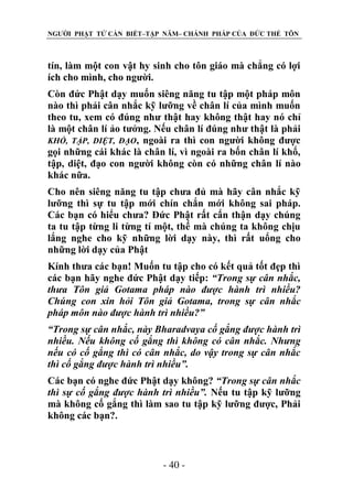 NGƯỜI PHẬT TỬ CẦN BIẾT–TẬP NĂM– CHÁNH PHÁP CỦA ĐỨC THẾ TÔN

tín, làm một con vật hy sinh cho tôn giáo mà chẳng có lợi
ích cho mình, cho người.
Còn đức Phật dạy muốn siêng năng tu tập một pháp môn
nào thì phải cân nhắc kỹ lưỡng về chân lí của mình muốn
theo tu, xem có đúng như thật hay không thật hay nó chỉ
là một chân lí ảo tưởng. Nếu chân lí đúng như thật là phải
KHỔ, TẬP, DIỆT, ĐẠO, ngoài ra thì con người không được
gọi những cái khác là chân lí, vì ngoài ra bốn chân lí khổ,
tập, diệt, đạo con người không còn có những chân lí nào
khác nữa.
Cho nên siêng năng tu tập chưa đủ mà hãy cân nhắc kỹ
lưỡng thì sự tu tập mới chín chắn mới không sai pháp.
Các bạn có hiểu chưa? Đức Phật rất cẩn thận dạy chúng
ta tu tập từng li từng tí một, thế mà chúng ta không chịu
lắng nghe cho kỹ những lời dạy này, thì rất uổng cho
những lời dạy của Phật
Kính thưa các bạn! Muốn tu tập cho có kết quả tốt đẹp thì
các bạn hãy nghe đức Phật dạy tiếp: “Trong sự cân nhắc,
thƣa Tôn giả Gotama pháp nào đƣợc hành trì nhiều?
Chúng con xin hỏi Tôn giả Gotama, trong sự cân nhắc
pháp môn nào đƣợc hành trì nhiều?”
“Trong sự cân nhắc, này Bharadvaya cố gắng đƣợc hành trì
nhiều. Nếu không cố gắng thì không có cân nhắc. Nhƣng
nếu có cố gắng thì có cân nhắc, do vậy trong sự cân nhắc
thì cố gắng đƣợc hành trì nhiều”.
Các bạn có nghe đức Phật dạy không? “Trong sự cân nhắc
thì sự cố gắng đƣợc hành trì nhiều”. Nếu tu tập kỹ lưỡng
mà không cố gắng thì làm sao tu tập kỹ lưỡng được, Phải
không các bạn?.

- 40 -

 