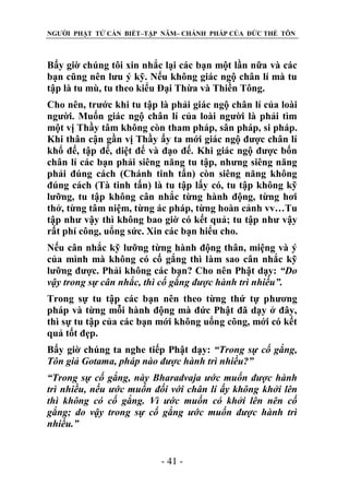 NGƯỜI PHẬT TỬ CẦN BIẾT–TẬP NĂM– CHÁNH PHÁP CỦA ĐỨC THẾ TÔN

Bấy giờ chúng tôi xin nhắc lại các bạn một lần nữa và các
bạn cũng nên lưu ý kỹ. Nếu không giác ngộ chân lí mà tu
tập là tu mù, tu theo kiểu Đại Thừa và Thiền Tông.
Cho nên, trước khi tu tập là phải giác ngộ chân lí của loài
người. Muốn giác ngộ chân lí của loài người là phải tìm
một vị Thầy tâm không còn tham pháp, sân pháp, si pháp.
Khi thân cận gần vị Thầy ấy ta mới giác ngộ được chân lí
khổ đế, tập đế, diệt đế và đạo đế. Khi giác ngộ được bốn
chân lí các bạn phải siêng năng tu tập, nhưng siêng năng
phải đúng cách (Chánh tinh tấn) còn siêng năng không
đúng cách (Tà tinh tấn) là tu tập lấy có, tu tập không kỹ
lưỡng, tu tập không cân nhắc từng hành động, từng hơi
thở, từng tâm niệm, từng ác pháp, từng hoàn cảnh vv…Tu
tập như vậy thì không bao giờ có kết quả; tu tập như vậy
rất phí công, uổng sức. Xin các bạn hiểu cho.
Nếu cân nhắc kỹ lưỡng từng hành động thân, miệng và ý
của mình mà không có cố gắng thì làm sao cân nhắc kỹ
lưỡng được. Phải không các bạn? Cho nên Phật dạy: “Do
vậy trong sự cân nhắc, thì cố gắng đƣợc hành trì nhiều”.
Trong sự tu tập các bạn nên theo từng thứ tự phương
pháp và từng mỗi hành động mà đức Phật đã dạy ở đây,
thì sự tu tập của các bạn mới không uổng công, mới có kết
quả tốt đẹp.
Bấy giờ chúng ta nghe tiếp Phật dạy: “Trong sự cố gắng,
Tôn giả Gotama, pháp nào đƣợc hành trì nhiều?”
“Trong sự cố gắng, này Bharadvaja ƣớc muốn đƣợc hành
trì nhiều, nếu ƣớc muốn đối với chân lí ấy không khởi lên
thì không có cố gắng. Vì ƣớc muốn có khởi lên nên cố
gắng; do vậy trong sự cố gắng ƣớc muốn đƣợc hành trì
nhiều.”
- 41 -

 
