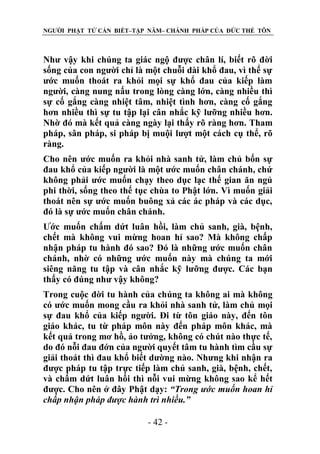 NGƯỜI PHẬT TỬ CẦN BIẾT–TẬP NĂM– CHÁNH PHÁP CỦA ĐỨC THẾ TÔN

Như vậy khi chúng ta giác ngộ được chân lí, biết rõ đời
sống của con người chỉ là một chuỗi dài khổ đau, vì thế sự
ước muốn thoát ra khỏi mọi sự khổ đau của kiếp làm
người, càng nung nấu trong lòng càng lớn, càng nhiều thì
sự cố gắng càng nhiệt tâm, nhiệt tình hơn, càng cố gắng
hơn nhiều thì sự tu tập lại cân nhắc kỹ lưỡng nhiều hơn.
Nhờ đó mà kết quả càng ngày lại thấy rõ ràng hơn. Tham
pháp, sân pháp, si pháp bị muội lượt một cách cụ thể, rõ
ràng.
Cho nên ước muốn ra khỏi nhà sanh tử, làm chủ bốn sự
đau khổ của kiếp người là một ước muốn chân chánh, chứ
không phải ước muốn chạy theo dục lạc thế gian ăn ngủ
phi thời, sống theo thế tục chùa to Phật lớn. Vì muốn giải
thoát nên sự ước muốn buông xả các ác pháp và các dục,
đó là sự ước muốn chân chánh.
Ước muốn chấm dứt luân hồi, làm chủ sanh, già, bệnh,
chết mà không vui mừng hoan hỉ sao? Mà không chấp
nhận pháp tu hành đó sao? Đó là những ước muốn chân
chánh, nhờ có những ước muốn này mà chúng ta mới
siêng năng tu tập và cân nhắc kỹ lưỡng được. Các bạn
thấy có đúng như vậy không?
Trong cuộc đời tu hành của chúng ta không ai mà không
có ước muốn mong cầu ra khỏi nhà sanh tử, làm chủ mọi
sự đau khổ của kiếp người. Đi từ tôn giáo này, đến tôn
giáo khác, tu từ pháp môn này đến pháp môn khác, mà
kết quả trong mơ hồ, ảo tưởng, không có chút nào thực tế,
do đó nỗi đau đớn của người quyết tâm tu hành tìm cầu sự
giải thoát thì đau khổ biết dường nào. Nhưng khi nhận ra
được pháp tu tập trực tiếp làm chủ sanh, già, bệnh, chết,
và chấm dứt luân hồi thì nỗi vui mừng không sao kể hết
được. Cho nên ở đây Phật dạy: “Trong ƣớc muốn hoan hỉ
chấp nhận pháp đƣợc hành trì nhiều.”
- 42 -

 