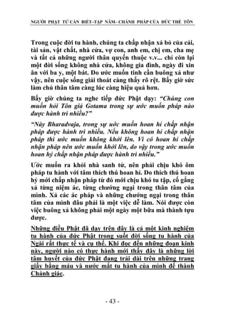 NGƯỜI PHẬT TỬ CẦN BIẾT–TẬP NĂM– CHÁNH PHÁP CỦA ĐỨC THẾ TÔN

Trong cuộc đời tu hành, chúng ta chấp nhận xả bỏ của cải,
tài sản, vật chất, nhà cửa, vợ con, anh em, chị em, cha mẹ
và tất cả những người thân quyến thuộc v.v... chỉ còn lại
một đời sống không nhà cửa, không gia đình, ngày đi xin
ăn với ba y, một bát. Do ước muốn tinh cần buông xả như
vậy, nên cuộc sống giải thoát càng thấy rõ rệt. Bấy giờ sức
làm chủ thân tâm càng lúc càng hiệu quả hơn.
Bấy giờ chúng ta nghe tiếp đức Phật dạy: “Chúng con
muốn hỏi Tôn giả Gotama trong sự ƣớc muốn pháp nào
đƣợc hành trì nhiều?”
“Này Bharadvaja, trong sự uớc muốn hoan hỉ chấp nhận
pháp đƣợc hành trì nhiều. Nếu không hoan hỉ chấp nhận
pháp thì ƣớc muốn không khởi lên. Vì có hoan hỉ chấp
nhận pháp nên ƣớc muốn khởi lên, do vậy trong ƣớc muốn
hoan hỷ chấp nhận pháp đƣợc hành trì nhiều.”
Ước muốn ra khỏi nhà sanh tử, nên phải chịu khó ôm
pháp tu hành với tâm thích thú hoan hỉ. Do thích thú hoan
hỷ mới chấp nhận pháp từ đó mới chịu khó tu tập, cố gắng
xả từng niệm ác, từng chướng ngại trong thân tâm của
mình. Xả các ác pháp và những chướng ngại trong thân
tâm của mình đâu phải là một việc dễ làm. Nói được còn
việc buông xả không phải một ngày một bữa mà thành tựu
được.
Những điều Phật đã dạy trên đây là cả một kinh nghiệm
tu hành của đức Phật trong suốt đời sống tu hành của
Ngài rất thực tế và cụ thể. Khi đọc đến những đoạn kinh
này, người nào có thực hành mới thấy đây là những lời
tâm huyết của đức Phật đang trải dài trên những trang
giấy bằng máu và nước mắt tu hành của mình để thành
Chánh giác.

- 43 -

 