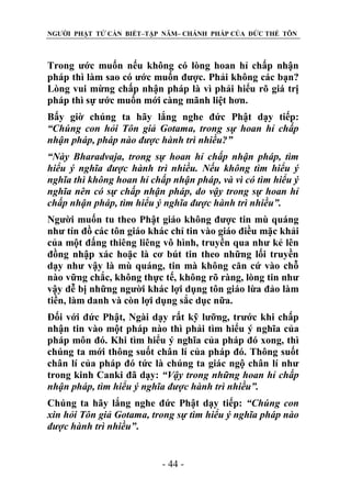 NGƯỜI PHẬT TỬ CẦN BIẾT–TẬP NĂM– CHÁNH PHÁP CỦA ĐỨC THẾ TÔN

Trong ước muốn nếu không có lòng hoan hỉ chấp nhận
pháp thì làm sao có ước muốn được. Phải không các bạn?
Lòng vui mừng chấp nhận pháp là vì phải hiểu rõ giá trị
pháp thì sự ước muốn mới càng mãnh liệt hơn.
Bấy giờ chúng ta hãy lắng nghe đức Phật dạy tiếp:
“Chúng con hỏi Tôn giả Gotama, trong sự hoan hỉ chấp
nhận pháp, pháp nào đƣợc hành trì nhiều?”
“Này Bharadvaja, trong sự hoan hỉ chấp nhận pháp, tìm
hiểu ý nghĩa đƣợc hành trì nhiều. Nếu không tìm hiểu ý
nghĩa thì không hoan hỉ chấp nhận pháp, và vì có tìm hiểu ý
nghĩa nên có sự chấp nhận pháp, do vậy trong sự hoan hỉ
chấp nhận pháp, tìm hiểu ý nghĩa đƣợc hành trì nhiều”.
Người muốn tu theo Phật giáo không được tin mù quáng
như tín đồ các tôn giáo khác chỉ tin vào giáo điều mặc khải
của một đấng thiêng liêng vô hình, truyền qua như kẻ lên
đồng nhập xác hoặc là cơ bút tin theo những lối truyền
dạy như vậy là mù quáng, tin mà không căn cứ vào chỗ
nào vững chắc, không thực tế, không rõ ràng, lòng tin như
vậy dễ bị những người khác lợi dụng tôn giáo lừa đảo làm
tiền, làm danh và còn lợi dụng sắc dục nữa.
Đối với đức Phật, Ngài dạy rất kỹ lưỡng, trước khi chấp
nhận tin vào một pháp nào thì phải tìm hiểu ý nghĩa của
pháp môn đó. Khi tìm hiểu ý nghĩa của pháp đó xong, thì
chúng ta mới thông suốt chân lí của pháp đó. Thông suốt
chân lí của pháp đó tức là chúng ta giác ngộ chân lí như
trong kinh Canki đã dạy: “Vậy trong những hoan hỉ chấp
nhận pháp, tìm hiểu ý nghĩa đƣợc hành trì nhiều”.
Chúng ta hãy lắng nghe đức Phật dạy tiếp: “Chúng con
xin hỏi Tôn giả Gotama, trong sự tìm hiểu ý nghĩa pháp nào
đƣợc hành trì nhiều”.
- 44 -

 