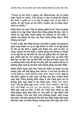 NGƯỜI PHẬT TỬ CẦN BIẾT–TẬP NĂM– CHÁNH PHÁP CỦA ĐỨC THẾ TÔN

“Trong sự tìm hiểu ý nghĩa, này Bharadvaja, thọ trì pháp
đƣợc hành trì nhiều. Nếu không có thọ trì pháp thì không
tìm hiểu ý nghĩa và vì có thọ trì pháp, nên có tìm hiểu ý
nghĩa, do vậy trong sự tìm hiểu ý nghĩa, thọ trì pháp đƣợc
hành trì nhiều.”
Kính thưa các bạn! Thọ trì pháp nghĩa là gì? Thọ trì pháp
nghĩa là tu tập thực hành theo đúng pháp đã dạy; bởi vì
muốn tu tập thực hành pháp mà không có tìm hiểu ý
nghĩa của pháp thì làm sao thực hành pháp được. Phải
không các bạn?
Vì thế, ở đây đức Phật đã dạy tìm hiểu ý nghĩa của pháp là
phải song hành với sự tu tập hành trì, nhờ có tu tập hành
trì thì sự tìm hiểu ý nghĩa mới thâm sâu, mới cụ thể, rõ
ràng. Người chỉ tìm hiểu ý nghĩa pháp mà không có hành
trì tu tập thì sự tìm hiểu ấy cạn cợt giống như các nhà học
giả, nhiều khi lọt vào tưởng giải, khiến cho sự hiểu biết
lệch lạc sai lầm. Do sự hiểu biết sai lầm mà biên soạn viết
ra những kinh sách để lại cho đời, giết bao nhiêu thế hệ và
những kinh sách ấy đã dìm mất chánh pháp của đức Phật.
Phần nhiều kinh sách Đại Thừa do thiếu sự hành trì nên
tưởng giải chỗ bất động tâm KHÔNG TÁNH mà lại hiểu là
TÁNH KHÔNG, CHÂN KHÔNG DIỆU HỮU, PHẬT TÁNH, thật là
tìm hiểu nghĩa lý một cách sai lầm quá lớn. Chính kinh
sách Đại Thừa không hiểu chân lí của Phật giáo tức là
không giác ngộ chân lí của Phật giáo “KHỔ, TẬP, DIỆT,
ĐẠO” mà lại giác ngộ PHẬT TÁNH, CHÂN KHÔNG, TRÍ TUỆ
BÁT NHÃ hoặc CÕI CỰC LẠC TÂY PHƢƠNG vv... Thật là một
điều giác ngộ sai lầm, vì thế các Thầy Đại Thừa tu tập
sống phạm giới, phá giới, bẻ vụn giới, tu tập nhiều loại
định tưởng. Cho nên chết trên giường bệnh, chết trong
đau khổ, chỉ khéo dùng từ lừa đảo thu thần nhập diệt hoặc
thị hiện một vài thần thông tưởng hoặc biết ngày giờ chết
- 45 -

 