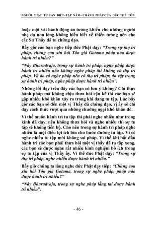 NGƯỜI PHẬT TỬ CẦN BIẾT–TẬP NĂM– CHÁNH PHÁP CỦA ĐỨC THẾ TÔN

hoặc một vài hành động ảo tưởng khiến cho những người
nhẹ dạ non lòng không hiểu biết về thiền tưởng nên cho
các Sư Thầy đã tu chứng đạo.
Bấy giờ các bạn nghe tiếp đức Phật dạy: “Trong sự thọ trì
pháp, chúng con xin hỏi Tôn giả Gotama pháp nào đƣợc
hành trì nhiều?”
“Này Bharadvaja, trong sự hành trì pháp, nghe pháp đƣợc
hành trì nhiều nếu không nghe pháp thì không có thọ trì
pháp. Và do có nghe pháp nên có thọ trì pháp: do vậy trong
sự hành trì pháp, nghe pháp đƣợc hành trì nhiều”.
Những lời dạy trên đây các bạn có lưu ý không? Chỉ thực
hành pháp mà không chịu thưa hỏi cặn kẽ thì các bạn sẽ
gặp nhiều khó khăn xảy ra trong khi đang tu tập. Lúc bấy
giờ các bạn sẽ đến một vị Thầy đã chứng đạo, vị ấy sẽ chỉ
dạy cách thức vượt qua những chướng ngại khó khăn đó.
Vì thế muốn hành trì tu tập thì phải nghe nhiều như trong
kinh đã dạy, nếu không thưa hỏi và nghe nhiều thì sự tu
tập sẽ không tiến bộ. Cho nên trong sự hành trì pháp nghe
nhiều là một điều lợi ích lớn cho bước đường tu tập. Vì có
nghe nhiều tu tập mới không sai pháp. Vì thế khi bắt đầu
hành trì các bạn phải thưa hỏi một vị thầy đã tu tập xong,
các bạn sẽ được nghe rất nhiều kinh nghiệm bổ ích trong
sự tu tập của vị Thầy ấy. Vì thế đức Phật dạy: “Trong sự
thọ trì pháp, nghe nhiều đƣợc hành trì nhiều.”
Bấy giờ chúng ta lắng nghe đức Phật dạy tiếp: “Chúng con
xin hỏi Tôn giả Gotama, trong sự nghe pháp, pháp nào
đƣợc hành trì nhiều?”
“Này Bharadvaja, trong sự nghe pháp lắng tai đƣợc hành
trì nhiều”.

- 46 -

 