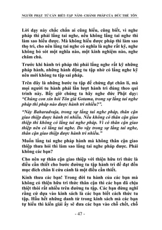 NGƯỜI PHẬT TỬ CẦN BIẾT–TẬP NĂM– CHÁNH PHÁP CỦA ĐỨC THẾ TÔN

Lời dạy này chắc chắn ai cũng hiểu, cũng biết, vì nghe
pháp thì phải lắng tai nghe, nếu không lắng tai nghe thì
làm sao hiểu được. Mà không hiểu được pháp thì làm sao
thọ trì, cho nên lắng tai nghe có nghĩa là nghe rất kỹ, nghe
không bỏ sót một nghĩa nào, một kinh nghiệm nào, nghe
chăm chú.
Trước khi hành trì pháp thì phải lắng nghe rất kỹ những
pháp hành, những hành động tu tập nhờ có lắng nghe kỹ
nên mới không tu tập sai pháp.
Trên đây là những bước tu tập để chứng đạt chân lí, mà
mọi người tu hành phải lần lượt hành trì đúng theo qui
trình này. Bấy giờ chúng ta hãy nghe đức Phật dạy:
“Chúng con xin hỏi Tôn giả Gotama, trong sự lắng tai nghe
pháp thì pháp nào đƣợc hành trì nhiều?”.
“Này Baharadvaja, trong sự lắng tai nghe pháp, thân cận
giao thiệp đƣợc hành trì nhiều. Nếu không có thân cận giao
thiệp thì không có lắng tai nghe pháp. Vì có thân cận giao
thiệp nên có lắng tai nghe. Do vậy trong sự lắng tai nghe,
thân cận giao thiệp đƣợc hành trì nhiều.”
Muốn lắng tai nghe pháp hành mà không thân cận giao
thiệp thưa hỏi thì làm sao lắng tai nghe pháp được. Phải
không các bạn?
Cho nên sự thân cận giao thiệp với thiện hữu tri thức là
điều cần thiết cho bước đường tu tập hành trì để đạt đến
mục đích chân lí cứu cánh là một điều cần thiết.
Kính thưa các bạn! Trong đời tu hành của các bạn mà
không có thiện hữu tri thức thân cận thì các bạn đã chịu
thiệt thòi rất nhiều trên đường tu tập. Các bạn đừng nghĩ
rằng cứ dựa vào kinh sách là các bạn biết cách thức tu
tập. Hầu hết những danh từ trong kinh sách mà các bạn
tự hiểu thì kiến giải ấy sẽ đưa các bạn vào chỗ chết, chỗ
- 47 -

 