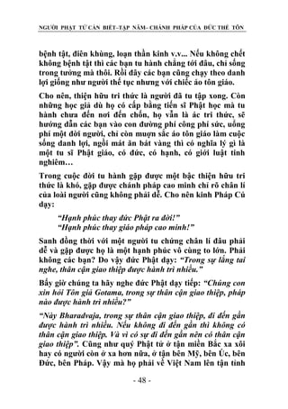NGƯỜI PHẬT TỬ CẦN BIẾT–TẬP NĂM– CHÁNH PHÁP CỦA ĐỨC THẾ TÔN

bệnh tật, điên khùng, loạn thần kinh v.v... Nếu không chết
không bệnh tật thì các bạn tu hành chẳng tới đâu, chỉ sống
trong tưởng mà thôi. Rồi đây các bạn cũng chạy theo danh
lợi giống như người thế tục nhưng với chiếc áo tôn giáo.
Cho nên, thiện hữu tri thức là người đã tu tập xong. Còn
những học giả dù họ có cấp bằng tiến sĩ Phật học mà tu
hành chưa đến nơi đến chốn, họ vẫn là ác tri thức, sẽ
hướng dẫn các bạn vào con đường phí công phí sức, uổng
phí một đời người, chỉ còn muợn sắc áo tôn giáo làm cuộc
sống danh lợi, ngồi mát ăn bát vàng thì có nghĩa lý gì là
một tu sĩ Phật giáo, có đức, có hạnh, có giới luật tinh
nghiêm…
Trong cuộc đời tu hành gặp được một bậc thiện hữu tri
thức là khó, gặp được chánh pháp cao minh chỉ rõ chân lí
của loài người cũng không phải dễ. Cho nên kinh Pháp Cú
dạy:
“Hạnh phúc thay đức Phật ra đời!”
“Hạnh phúc thay giáo pháp cao minh!”
Sanh đồng thời với một người tu chứng chân lí đâu phải
dễ và gặp được họ là một hạnh phúc vô cùng to lớn. Phải
không các bạn? Do vậy đức Phật dạy: “Trong sự lắng tai
nghe, thân cận giao thiệp đƣợc hành trì nhiều.”
Bấy giờ chúng ta hãy nghe đức Phật dạy tiếp: “Chúng con
xin hỏi Tôn giả Gotama, trong sự thân cận giao thiệp, pháp
nào đƣợc hành trì nhiều?”
“Này Bharadvaja, trong sự thân cận giao thiệp, đi đến gần
đƣợc hành trì nhiều. Nếu không đi đến gần thì không có
thân cận giao thiệp. Và vì có sự đi đến gần nên có thân cận
giao thiệp”. Cũng như quý Phật tử ở tận miền Bắc xa xôi
hay có người còn ở xa hơn nữa, ở tận bên Mỹ, bên Öc, bên
Đức, bên Pháp. Vậy mà họ phải về Việt Nam lên tận tỉnh
- 48 -

 