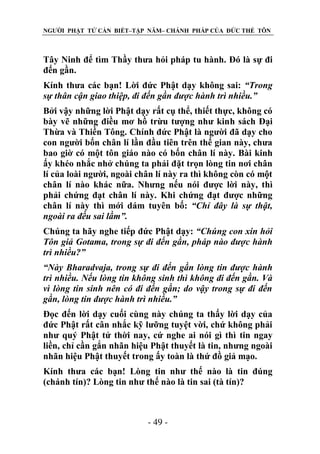 NGƯỜI PHẬT TỬ CẦN BIẾT–TẬP NĂM– CHÁNH PHÁP CỦA ĐỨC THẾ TÔN

Tây Ninh để tìm Thầy thưa hỏi pháp tu hành. Đó là sự đi
đến gần.
Kính thưa các bạn! Lời đức Phật dạy không sai: “Trong
sự thân cận giao thiệp, đi đến gần đƣợc hành trì nhiều.”
Bởi vậy những lời Phật dạy rất cụ thể, thiết thực, không có
bày vẽ những điều mơ hồ trừu tượng như kinh sách Đại
Thừa và Thiền Tông. Chính đức Phật là người đã dạy cho
con người bốn chân lí lần đầu tiên trên thế gian này, chưa
bao giờ có một tôn giáo nào có bốn chân lí này. Bài kinh
ấy khéo nhắc nhở chúng ta phải đặt trọn lòng tin nơi chân
lí của loài người, ngoài chân lí này ra thì không còn có một
chân lí nào khác nữa. Nhưng nếu nói được lời này, thì
phải chứng đạt chân lí này. Khi chứng đạt được những
chân lí này thì mới dám tuyên bố: “Chỉ đây là sự thật,
ngoài ra đều sai lầm”.
Chúng ta hãy nghe tiếp đức Phật dạy: “Chúng con xin hỏi
Tôn giả Gotama, trong sự đi đến gần, pháp nào đƣợc hành
trì nhiều?”
“Này Bharadvaja, trong sự đi đến gần lòng tin đƣợc hành
trì nhiều. Nếu lòng tin không sinh thì không đi đến gần. Và
vì lòng tin sinh nên có đi đến gần; do vậy trong sự đi đến
gần, lòng tin đƣợc hành trì nhiều.”
Đọc đến lời dạy cuối cùng này chúng ta thấy lời dạy của
đức Phật rất cân nhắc kỹ lưỡng tuyệt vời, chứ không phải
như quý Phật tử thời nay, cứ nghe ai nói gì thì tin ngay
liền, chỉ cần gắn nhãn hiệu Phật thuyết là tin, nhưng ngoài
nhãn hiệu Phật thuyết trong ấy toàn là thứ đồ giả mạo.
Kính thưa các bạn! Lòng tin như thế nào là tin đúng
(chánh tín)? Lòng tin như thế nào là tin sai (tà tín)?

- 49 -

 