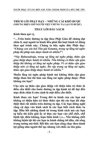NGƯỜI PHẬT TỬ CẦN BIẾT–TẬP NĂM– CHÁNH PHÁP CỦA ĐỨC THẾ TÔN

TRÍCH LỜI PHẬT DẠY – NHỮNG CÁI KHÓ ĐƯỢC
(NHƯNG HIỆN GIỜ NGƯỜI VIỆT CHÖNG TA LẠI CÓ ĐƯỢC)

THAY LỜI ĐẦU SÁCH
Kính thưa quí vị,
“…Trên bước đường tu tập theo Phật Giáo để chứng đạt
chân lí, mọi người tu hành đều phải lần lượt hành trì đúng
theo qui trình này. Chúng ta hãy nghe đức Phật dạy:
“Chúng con xin hỏi Tôn giả Gotama, trong sự lắng tai nghe
pháp thì pháp nào đƣợc hành trì nhiều?”.
“Này Baharadvaja, trong sự lắng tai nghe pháp, thân cận
giao thiệp đƣợc hành trì nhiều. Nếu không có thân cận giao
thiệp thì không có lắng tai nghe pháp. Vì có thân cận giao
thiệp nên có lắng tai nghe. Do vậy trong sự lắng tai nghe,
thân cận giao thiệp đƣợc hành trì nhiều.”
Muốn lắng tai nghe pháp hành mà không thân cận giao
thiệp thưa hỏi thì làm sao lắng tai nghe pháp được. Phải
không các bạn?
Cho nên sự thân cận giao thiệp với thiện hữu tri thức là
điều cần thiết cho bước đường tu tập hành trì để đạt đến
mục đích chân lí cứu cánh là một điều cần thiết.
Kính thưa các bạn! Trong đời tu hành của các bạn mà
không có thiện hữu tri thức thân cận thì các bạn đã chịu
thiệt thòi rất nhiều trên đường tu tập. Các bạn đừng nghĩ
rằng cứ dựa vào kinh sách là các bạn biết cách thức tu
tập. Hầu hết những danh từ trong kinh sách mà các bạn
tự hiểu thì kiến giải ấy sẽ đưa các bạn vào chỗ chết, chỗ
bệnh tật, điên khùng, loạn thần kinh v.v... Nếu không chết
không bệnh tật thì các bạn tu hành chẳng tới đâu, chỉ sống
trong tưởng mà thôi. Rồi đây các bạn cũng chạy theo danh
lợi giống như người thế tục nhưng với chiếc áo tôn giáo.
-5-

 
