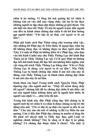 NGƯỜI PHẬT TỬ CẦN BIẾT–TẬP NĂM– CHÁNH PHÁP CỦA ĐỨC THẾ TÔN

chân lí ảo tưởng. Vì lòng tin mù quáng hộ trì chân lí
không căn cứ vào chỗ nào vững chắc, chỉ tin là tin theo
những người tu tập chưa đạt được những gì giải thoát. Tin
chỉ biết tin theo lời Thầy Tổ nói từ người trước đến người
sau đều tu hành chưa chứng đạt chân lí chỉ hô hào lường
gạt người khác: “Chỉ đây là sự thật, còn ngoài ra là sai
lầm”.
Hiện giờ kinh sách Đại Thừa cũng chủ trương như vậy,
cho những lời Phật dạy là Tiểu thừa, là ngoại đạo, cấm tín
đồ không được đọc và không được tu theo (giới cấm Bồ
Tát). Có một số Phật tử không hiểu rõ ý Phật dạy, nên dựa
vào bài kinh Canki này cho Thầy Thông Lạc chê kinh Đại
Thừa sai là Thầy Thông Lạc sai, Có lẽ quý Phật tử không
đọc hết bài kinh hoặc đã đọc hết mà không hiểu nghĩa, nên
vội vàng chỉ trích Thầy Thông Lạc bằng câu: “Chỉ có Thầy
Thông Lạc là đúng, còn ngoài ra là sai lầm”, Nếu Thầy
Thông Lạc tu hành chứng đạt chân lí mà nói câu này là
đúng, còn Thầy Thông Lạc tu hành chưa chứng đạt chân
lí mà nói câu này là sai lầm.
Kính thưa các bạn! Trong kinh sách Nguyên Thủy Phật
thường dạy cho người mới tu: “Thấy lỗi mình đừng thấy
lỗi ngƣời” nhưng khi đã tu chứng đạt chân lí mà thấy cái
sai của người khác không dám nói là người hèn nhát, là
người xua nịnh vv… như trên đã nói.
Trong bài kinh này đức Phật cũng dạy khi chúng ta là
người mới hộ trì chân lí và chân lí được chúng ta hộ trì thì
đừng nên nói: “Chỉ có đây là sự thật còn ngoài ra đều là sai
lầm.” Câu này ám chỉ nói về những vị Bà La Môn tin mù
quáng. Còn ở đây đức Phật dạy chúng ta muốn có lòng tin
thì phải xét duyệt một vị Thầy dạy đạo, giới Luật có
nghiêm chỉnh không? Tức là sống có li dục li ác pháp
không? Có chứng đạt được chân lí chưa?. Nếu một vị
- 51 -

 