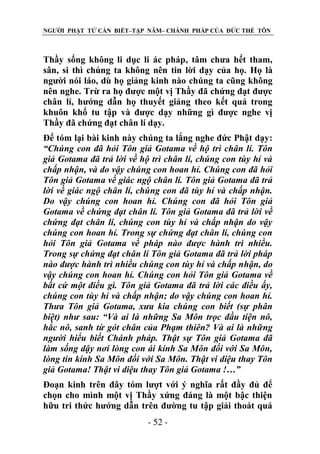 NGƯỜI PHẬT TỬ CẦN BIẾT–TẬP NĂM– CHÁNH PHÁP CỦA ĐỨC THẾ TÔN

Thầy sống không li dục li ác pháp, tâm chưa hết tham,
sân, si thì chúng ta không nên tin lời dạy của họ. Họ là
người nói láo, dù họ giảng kinh nào chúng ta cũng không
nên nghe. Trừ ra họ được một vị Thầy đã chứng đạt được
chân lí, hướng dẫn họ thuyết giảng theo kết quả trong
khuôn khổ tu tập và được dạy những gì được nghe vị
Thầy đã chứng đạt chân lí dạy.
Để tóm lại bài kinh này chúng ta lắng nghe đức Phật dạy:
“Chúng con đã hỏi Tôn giả Gotama về hộ trì chân lí. Tôn
giả Gotama đã trả lời về hộ trì chân lí, chúng con tùy hỉ và
chấp nhận, và do vậy chúng con hoan hỉ. Chúng con đã hỏi
Tôn giả Gotama về giác ngộ chân lí. Tôn giả Gotama đã trả
lời về giác ngộ chân lí, chúng con đã tùy hỉ và chấp nhận.
Do vậy chúng con hoan hỉ. Chúng con đã hỏi Tôn giả
Gotama về chứng đạt chân lí. Tôn giả Gotama đã trả lời về
chứng đạt chân lí, chúng con tùy hỉ và chấp nhận do vậy
chúng con hoan hỉ. Trong sự chứng đạt chân lí, chúng con
hỏi Tôn giả Gotama về pháp nào đƣợc hành trì nhiều.
Trong sự chứng đạt chân lí Tôn giả Gotama đã trả lời pháp
nào đƣợc hành trì nhiều chúng con tùy hỉ và chấp nhận, do
vậy chúng con hoan hỉ. Chúng con hỏi Tôn giả Gotama về
bất cứ một điều gì. Tôn giả Gotama đã trả lời các điều ấy,
chúng con tùy hỉ và chấp nhận; do vậy chúng con hoan hỉ.
Thƣa Tôn giả Gotama, xƣa kia chúng con biết (sự phân
biệt) nhƣ sau: “Và ai là những Sa Môn trọc đầu tiện nô,
hắc nô, sanh từ gót chân của Phạm thiên? Và ai là những
ngƣời hiểu biết Chánh pháp. Thật sự Tôn giả Gotama đã
làm sống dậy nơi lòng con ái kính Sa Môn đối với Sa Môn,
lòng tin kính Sa Môn đối với Sa Môn. Thật vi diệu thay Tôn
giả Gotama! Thật vi diệu thay Tôn giả Gotama !…”
Đoạn kinh trên đây tóm lượt với ý nghĩa rất đầy đủ để
chọn cho mình một vị Thầy xứng đáng là một bậc thiện
hữu tri thức hướng dẫn trên đường tu tập giải thoát quá
- 52 -

 