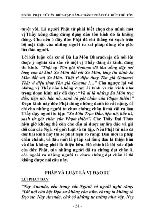 NGƯỜI PHẬT TỬ CẦN BIẾT–TẬP NĂM– CHÁNH PHÁP CỦA ĐỨC THẾ TÔN

tuyệt vời, Là người Phật tử phải biết chọn cho mình một
vị Thầy xứng đáng đừng đụng đâu tôn kính đó là không
đúng. Cho nên ở đây đức Phật đã chỉ thẳng và vạch trần
bộ mặt thật của những người tu sai pháp dùng tôn giáo
lừa đảo người.
Lời kết luận của cư sĩ Bà La Môn Bharadvaja đã nói lên
được ý nghĩa sâu sắc về một vị Thầy đáng ái kính, đáng
tin kính: “Thật sự Tôn giả Gotama đã làm sống dậy nơi
lòng con ái kính Sa Môn đối với Sa Môn, lòng tin kính Sa
Môn đối với Sa Môn. Thật vi diệu thay Tôn giả Gotama!
Thật vi diệu thay Tôn giả Gotama !…” Còn ngược lại với
những vị Thầy nào không được ái kính và tin kính như
trong đoạn kinh này đã dạy: “Và ai là những Sa Môn trọc
đầu, tiện nô, hắc nô, sanh từ gót chân của Phạm thiên?”
Đoạn kinh này đức Phật dùng những danh từ rất nặng, để
chỉ cho những người tu chưa chứng chân lí mà vội ra làm
Thầy dạy người tu tập: “Sa Môn Trọc Đầu, tiện nô, hắc nô,
sanh từ gót chân của Phạm thiên”. Các Thầy Đại Thừa
hiện giờ không thể còn che dấu ai được sự lừa đảo và giả
dối của các Ngài về giới luật và tu tập. Nếu Phật tử nào đã
đọc bài kinh này thì sẽ phát hiện rõ ràng: Đâu mới là pháp
chân chánh, và đâu mới là pháp sai lầm; đâu là thiện hữu
và đâu không phải là thiện hữu. Đó chính là lời xác định
của đức Phật, của những người đã tu chứng đạt chân lí,
còn ngoài ra những người tu chưa chứng đạt chân lí thì
không được nói câu này.
PHÁP VÀ LUẬT LÀ VỊ ĐẠO SƯ
LỜI PHẬT DẠY

“Này Ananda, nếu trong các Ngƣơi có ngƣời nghĩ rằng:
“Lời nói của bậc Đạo sƣ không còn nữa, chúng ta không có
Đạo sƣ. Này Ananda, chớ có những tƣ tƣởng nhƣ vậy. Này
- 53 -

 