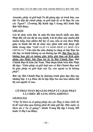 NGƯỜI PHẬT TỬ CẦN BIẾT–TẬP NĂM– CHÁNH PHÁP CỦA ĐỨC THẾ TÔN

Ananda, pháp và giới luật Ta đã giảng dạy và trình bày, sau
khi Ta diệt độ chính pháp và giới luật ấy sẽ là Đạo Sƣ của
các Ngƣơi”. (Trường Bộ Kinh tập I trang 662 kinh Đại
Bát Niết Bàn).
CHÖ GIẢI:

Lời di chúc trên đây là một lời tâm huyết nhất của đức
Phật đối với các đệ tử của mình. Lời di chúc này muôn đời
muôn kiếp, bao nhiêu thế hệ về sau, nếu ai còn theo Phật
giáo tu hành thì lời di chúc này phải mãi mãi được ghi
khắc trong tâm “GIỚI LUẬT VÀ GIÁO PHÁP LÀ THẦY CỦA
CHÚNG TA”. Cho nên lúc nào chúng ta cũng có bậc Đạo Sư
chỉ dạy tu hành không sợ sai đường lạc lối. Bậc Đạo Sư ấy
không bao giờ có tưởng giải, kiến giải làm sai lệch giáo
pháp của Phật; bậc Đạo Sư ấy là Bát Chánh Đạo. Bát
Chánh Đạo là kim chỉ Nam. Như đoạn kinh trên đức Phật
đã dạy: “Giáo pháp và giới luật nào có Bát Chánh Đạo mới
là giáo pháp và giới luật của Ta, còn ngoài ra là không
phải”.
Bởi vậy Bát Chánh Đạo là chương trình giáo dục đào tạo
những bậc A La Hán, đó là bậc Đạo Sư của bao nhiêu thế
hệ con người về sau.
CÓ PHẢI TOÀN BỘ GIÁO PHÁP CỦA ĐẠO PHẬT
LÀ CHIẾC BÈ SANG SÔNG KHÔNG?
LỜI PHẬT DẠY

“Chƣ Tỳ kheo ta sẽ giảng pháp cho các Ông ví nhƣ chiếc bè
là để vƣợt đƣa qua không phải để nắm giữ lấy. Hãy nghe và
khéo tác ý Ta sẽ giảng”. (kinh Trung Bộ tập I trang 305
kinh Ví Dụ Con Rắn).

- 54 -

 