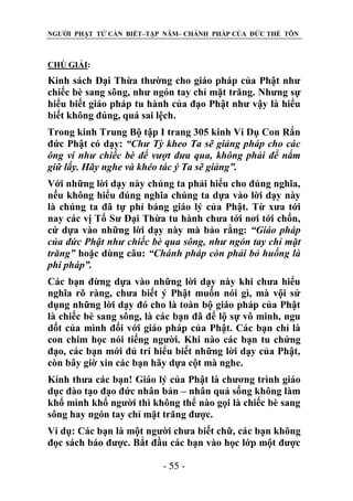 NGƯỜI PHẬT TỬ CẦN BIẾT–TẬP NĂM– CHÁNH PHÁP CỦA ĐỨC THẾ TÔN

CHÖ GIẢI:

Kinh sách Đại Thừa thường cho giáo pháp của Phật như
chiếc bè sang sông, như ngón tay chỉ mặt trăng. Nhưng sự
hiểu biết giáo pháp tu hành của đạo Phật như vậy là hiểu
biết không đúng, quá sai lệch.
Trong kinh Trung Bộ tập I trang 305 kinh Ví Dụ Con Rắn
đức Phật có dạy: “Chƣ Tỳ kheo Ta sẽ giảng pháp cho các
ông ví nhƣ chiếc bè để vƣợt đƣa qua, không phải để nắm
giữ lấy. Hãy nghe và khéo tác ý Ta sẽ giảng”.
Với những lời dạy này chúng ta phải hiểu cho đúng nghĩa,
nếu không hiểu đúng nghĩa chúng ta dựa vào lời dạy này
là chúng ta đã tự phỉ báng giáo lý của Phật. Từ xưa tới
nay các vị Tổ Sư Đại Thừa tu hành chưa tới nơi tới chốn,
cứ dựa vào những lời dạy này mà bảo rằng: “Giáo pháp
của đức Phật nhƣ chiếc bè qua sông, nhƣ ngón tay chỉ mặt
trăng” hoặc dùng câu: “Chánh pháp còn phải bỏ huống là
phi pháp”.
Các bạn đừng dựa vào những lời dạy này khi chưa hiểu
nghĩa rõ ràng, chưa biết ý Phật muốn nói gì, mà vội sử
dụng những lời dạy đó cho là toàn bộ giáo pháp của Phật
là chiếc bè sang sông, là các bạn đã để lộ sự vô minh, ngu
dốt của mình đối với giáo pháp của Phật. Các bạn chỉ là
con chim học nói tiếng người. Khi nào các bạn tu chứng
đạo, các bạn mới đủ trí hiểu biết những lời dạy của Phật,
còn bây giờ xin các bạn hãy dựa cột mà nghe.
Kính thưa các bạn! Giáo lý của Phật là chương trình giáo
dục đào tạo đạo đức nhân bản – nhân quả sống không làm
khổ mình khổ người thì không thể nào gọi là chiếc bè sang
sông hay ngón tay chỉ mặt trăng được.
Ví dụ: Các bạn là một người chưa biết chữ, các bạn không
đọc sách báo được. Bắt đầu các bạn vào học lớp một được
- 55 -

 