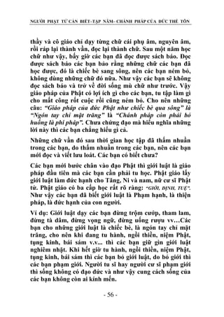 NGƯỜI PHẬT TỬ CẦN BIẾT–TẬP NĂM– CHÁNH PHÁP CỦA ĐỨC THẾ TÔN

thầy và cô giáo chỉ dạy từng chữ cái phụ âm, nguyên âm,
rồi ráp lại thành vần, đọc lại thành chữ. Sau một năm học
chữ như vậy, bấy giờ các bạn đã đọc được sách báo. Đọc
được sách báo các bạn bảo rằng những chữ các bạn đã
học được, đó là chiếc bè sang sông, nên các bạn ném bỏ,
không dùng những chữ đó nữa. Như vậy các bạn sẽ không
đọc sách báo và trở về đời sống mù chữ như trước. Vậy
giáo pháp của Phật có lợi ích gì cho các bạn, tu tập làm gì
cho mất công rốt cuộc rồi cũng ném bỏ. Cho nên những
câu: “Giáo pháp của đức Phật nhƣ chiếc bè qua sông” là
“Ngón tay chỉ mặt trăng” là “Chánh pháp còn phải bỏ
huống là phi pháp”. Chưa chứng đạo mà hiểu nghĩa những
lời này thì các bạn chẳng hiểu gì cả.
Những chữ vần đó sau thời gian học tập đã thấm nhuần
trong các bạn, do thấm nhuần trong các bạn, nên các bạn
mới đọc và viết lưu loát. Các bạn có biết chưa?
Các bạn mới bước chân vào đạo Phật thì giới luật là giáo
pháp đầu tiên mà các bạn cần phải tu học. Phật giáo lấy
giới luật làm đức hạnh cho Tăng, Ni và nam, nữ cư sĩ Phật
tử. Phật giáo có ba cấp học rất rõ ràng: “GIỚI, ĐỊNH, TUỆ”.
Như vậy các bạn đã biết giới luật là Phạm hạnh, là thiện
pháp, là đức hạnh của con người.
Ví dụ: Giới luật dạy các bạn đừng trộm cướp, tham lam,
đừng tà dâm, đừng vọng ngữ, đừng uống rượu vv…Các
bạn cho những giới luật là chiếc bè, là ngón tay chỉ mặt
trăng, cho nên khi đang tu hành, ngồi thiền, niệm Phật,
tụng kinh, bái sám v.v... thì các bạn giữ gìn giới luật
nghiêm nhặt. Khi hết giờ tu hành, ngồi thiền, niệm Phật,
tụng kinh, bái sám thì các bạn bỏ giới luật, do bỏ giới thì
các bạn phạm giới. Người tu sĩ hay người cư sĩ phạm giới
thì sống không có đạo đức và như vậy cung cách sống của
các bạn không còn ai kính mến.
- 56 -

 