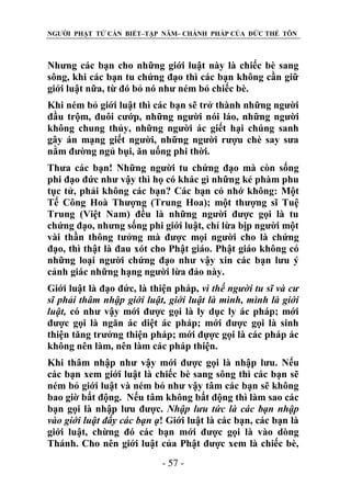 NGƯỜI PHẬT TỬ CẦN BIẾT–TẬP NĂM– CHÁNH PHÁP CỦA ĐỨC THẾ TÔN

Nhưng các bạn cho những giới luật này là chiếc bè sang
sông, khi các bạn tu chứng đạo thì các bạn không cần giữ
giới luật nữa, từ đó bỏ nó như ném bỏ chiếc bè.
Khi ném bỏ giới luật thì các bạn sẽ trở thành những người
đầu trộm, đuôi cướp, những người nói láo, những người
không chung thủy, những người ác giết hại chúng sanh
gây án mạng giết người, những người rượu chè say sưa
nằm đường ngủ bụi, ăn uống phi thời.
Thưa các bạn! Những người tu chứng đạo mà còn sống
phi đạo đức như vậy thì họ có khác gì những kẻ phàm phu
tục tử, phải không các bạn? Các bạn có nhớ không: Một
Tế Công Hoà Thượng (Trung Hoa); một thượng sĩ Tuệ
Trung (Việt Nam) đều là những người được gọi là tu
chứng đạo, nhưng sống phi giới luật, chỉ lừa bịp người một
vài thần thông tưởng mà được mọi người cho là chứng
đạo, thì thật là đau xót cho Phật giáo. Phật giáo không có
những loại người chứng đạo như vậy xin các bạn lưu ý
cảnh giác những hạng người lừa đảo này.
Giới luật là đạo đức, là thiện pháp, vì thế ngƣời tu sĩ và cƣ
sĩ phải thâm nhập giới luật, giới luật là mình, mình là giới
luật, có như vậy mới được gọi là ly dục ly ác pháp; mới
được gọi là ngăn ác diệt ác pháp; mới được gọi là sinh
thiện tăng trưởng thiện pháp; mới đựợc gọi là các pháp ác
không nên làm, nên làm các pháp thiện.
Khi thâm nhập như vậy mới được gọi là nhập lưu. Nếu
các bạn xem giới luật là chiếc bè sang sông thì các bạn sẽ
ném bỏ giới luật và ném bỏ như vậy tâm các bạn sẽ không
bao giờ bất động. Nếu tâm không bất động thì làm sao các
bạn gọi là nhập lưu được. Nhập lƣu tức là các bạn nhập
vào giới luật đấy các bạn ạ! Giới luật là các bạn, các bạn là
giới luật, chừng đó các bạn mới được gọi là vào dòng
Thánh. Cho nên giới luật của Phật được xem là chiếc bè,
- 57 -

 