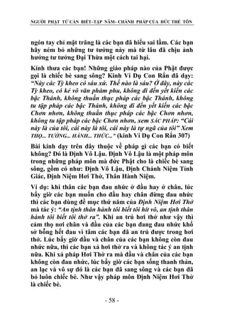 NGƯỜI PHẬT TỬ CẦN BIẾT–TẬP NĂM– CHÁNH PHÁP CỦA ĐỨC THẾ TÔN

ngón tay chỉ mặt trăng là các bạn đã hiểu sai lầm. Các bạn
hãy ném bỏ những tư tưởng này mà từ lâu đã chịu ảnh
hưởng tư tưởng Đại Thừa một cách tai hại.
Kính thưa các bạn! Những giáo pháp nào của Phật được
gọi là chiếc bè sang sông? Kinh Ví Dụ Con Rắn đã dạy:
“Này các Tỳ kheo có sáu xứ. Thế nào là sáu? Ở đây, này các
Tỳ kheo, có kẻ vô văn phàm phu, không đi đến yết kiến các
bậc Thánh, không thuần thục pháp các bậc Thánh, không
tu tập pháp các bậc Thánh, không đi đến yết kiến các bậc
Chơn nhơn, không thuần thục pháp các bậc Chơn nhơn,
không tu tập pháp các bậc Chơn nhơn, xem SẮC PHÁP: “Cái
này là của tôi, cái này là tôi, cái này là tự ngã của tôi” Xem
THỌ... TƢỞNG... HÀNH... THỨC...” (kinh Ví Dụ Con Rắn 307)
Bài kinh dạy trên đây thuộc về pháp gì các bạn có biết
không? Đó là Định Vô Lậu. Định Vô Lậu là một pháp môn
trong những pháp môn mà đức Phật cho là chiếc bè sang
sông, gồm có như: Định Vô Lậu, Định Chánh Niệm Tỉnh
Giác, Định Niệm Hơi Thở, Thân Hành Niệm.
Ví dụ: khi thân các bạn đau nhức ở đầu hay ở chân, lúc
bấy giờ các bạn muốn cho đầu hay chân đừng đau nhức
thì các bạn dùng đề mục thứ năm của Định Niệm Hơi Thở
mà tác ý: “An tịnh thân hành tôi biết tôi hít vô, an tịnh thân
hành tôi biết tôi thở ra”. Khi an trú hơi thở như vậy thì
cảm thọ nơi chân và đầu của các bạn đang đau nhức khổ
sở bỗng hết đau vì tâm các bạn đã an trú được trong hơi
thở. Lúc bấy giờ đầu và chân của các bạn không còn đau
nhức nữa, thì các bạn xả hơi thở ra và không tác ý an tịnh
nữa. Khi xả pháp Hơi Thở ra mà đầu và chân của các bạn
không còn đau nhức, lúc bấy giờ các bạn sống thanh thản,
an lạc và vô sự đó là các bạn đã sang sông và các bạn đã
bỏ luôn chiếc bè. Như vậy pháp môn Định Niệm Hơi Thở
là chiếc bè.
- 58 -

 