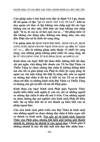 NGƯỜI PHẬT TỬ CẦN BIẾT–TẬP NĂM– CHÁNH PHÁP CỦA ĐỨC THẾ TÔN

Còn pháp môn ở bài kinh trên đây là Định Vô Lậu, thuộc
đề tài quán vô lậu “QUÁN THÂN NGŨ UẨN VÔ NGÃ”. Khi tư
duy quán xét tâm vô lậu không còn chấp ngã thì các bạn
không còn tư duy nữa. Khi tâm các bạn không còn chấp
ngã: “là ta, là của ta, là bản ngã của ta…” thì pháp môn vô
lậu không còn dùng nữa. Không còn dùng nữa, cho nên
đức Phật cho nó là chiếc bè sang sông.
Các pháp môn từ ĐỊNH NIỆM HƠI THỞ... ĐỊNH VÔ LẬU, ĐỊNH
SÁNG SUỐT, ĐỊNH CHÁNH NIỆM TỈNH GIÁC cho đến TỨ NIỆM
XỨ, vv… đều là những pháp môn thuộc về chiếc bè sang
sông; còn những pháp không phải chiếc bè sang sông, đó
là TỨ VÔ LƢỢNG TÂM, TỨ BẤT HOẠI TỊNH, và GIỚI LUẬT.
Kính thưa các bạn! Biết thì thưa thốt, không biết thì dựa
cột mà nghe, chứ đừng bắt chước các Tổ Sư Đại Thừa và
Thiền Tông tu chưa chứng đạt chân lí, không thông hiểu
mà cho tất cả giáo pháp của Phật là chiếc bè sang sông, là
ngón tay chỉ mặt trăng thì thật là nông nỗi, nếu có người
tu chứng đạt chân lí thì họ sẽ biết rõ các Tổ sư tu hành
chưa tới đâu và những kinh sách Đại Thừa và Thiền Tông
sẽ không còn giá trị đối với tín đồ Phật giáo.
Kính thưa các bạn! Kinh sách Phật giáo Nguyên Thủy
muốn hiểu thấu suốt nghĩa lý của nó, chỉ có những người
tu chứng đạt chân lí như đã nói ở trên. Còn những người
tu chưa chứng đạt mà nghiên cứu kinh sách Phật để hiểu
biết, thì sự hiểu biết đó sẽ trở thành sự hiểu biết của tà
pháp ngoại đạo.
Cho nên kinh sách phát triển của Đại Thừa là kinh sách
của những người tu chưa chứng đạt chân lí biên soạn viết
ra thành ra kinh sách. Tuy gốc nó từ kinh sách Nguyên
Thủy của Phật giáo, nhưng khi kiến giải tưởng giải thành
nhánh lá, nhưng lại nhánh lá của ngoại đạo. Chính giáo lí
những nhánh lá này đã diệt mất nền đạo đức nhân bản - 59 -

 