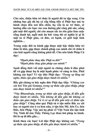 NGƯỜI PHẬT TỬ CẦN BIẾT–TẬP NĂM– CHÁNH PHÁP CỦA ĐỨC THẾ TÔN

Cho nên, thiện hữu tri thức là người đã tu tập xong. Còn
những học giả dù họ có cấp bằng tiến sĩ Phật học mà tu
hành chưa đến nơi đến chốn, họ vẫn là ác tri thức, sẽ
hướng dẫn các bạn vào con đường phí công phí sức, uổng
phí một đời người, chỉ còn muợn sắc áo tôn giáo làm cuộc
sống danh lợi, ngồi mát ăn bát vàng thì có nghĩa lý gì là
một tu sĩ Phật giáo, có đức, có hạnh, có giới luật tinh
nghiêm…
Trong cuộc đời tu hành gặp được một bậc thiện hữu tri
thức là khó, gặp được chánh pháp cao minh chỉ rõ chân lí
của loài người cũng không phải dễ. Cho nên kinh Pháp Cú
dạy:
“Hạnh phúc thay đức Phật ra đời!”
“Hạnh phúc thay giáo pháp cao minh!”
Sanh đồng thời với một người tu chứng chân lí đâu phải
dễ và gặp được họ là một hạnh phúc vô cùng to lớn. Phải
không các bạn? Vì vậy đức Phật dạy: “Trong sự lắng tai
nghe, thân cận giao thiệp đƣợc hành trì nhiều.”
Bấy giờ chúng ta hãy nghe đức Phật dạy tiếp: “Chúng con
xin hỏi Tôn giả Gotama, trong sự thân cận giao thiệp, pháp
nào đƣợc hành trì nhiều?”
“Này Bharadvaja, trong sự thân cận giao thiệp, đi đến gần
đƣợc hành trì nhiều. Nếu không đi đến gần thì không có
thân cận giao thiệp. Và vì có sự đi đến gần nên có thân cận
giao thiệp”. Cũng như quý Phật tử ở tận miền Bắc xa xôi
hay có người còn ở xa hơn nữa, ở tận bên Mỹ, bên Öc, bên
Đức, bên Pháp. Vậy mà họ phải về Việt Nam lên tận tỉnh
Tây Ninh để tìm Thầy Thông Lạc thưa hỏi pháp tu hành.
Đó là sự đi đến gần…
Kính thưa các bạn! Lời đức Phật dạy không sai: “Trong
sự thân cận giao thiệp, đi đến gần đƣợc hành trì nhiều.”
-6-

 