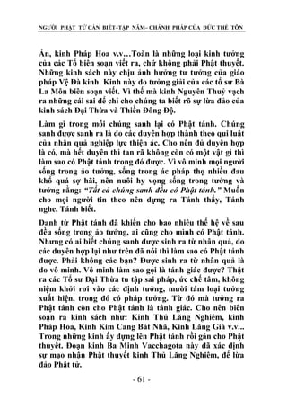NGƯỜI PHẬT TỬ CẦN BIẾT–TẬP NĂM– CHÁNH PHÁP CỦA ĐỨC THẾ TÔN

Ấn, kinh Pháp Hoa v.v…Toàn là những loại kinh tưởng
của các Tổ biên soạn viết ra, chứ không phải Phật thuyết.
Những kinh sách này chịu ảnh hưởng tư tưởng của giáo
pháp Vệ Đà kinh. Kinh này do tưởng giải của các tổ sư Bà
La Môn biên soạn viết. Vì thế mà kinh Nguyên Thuỷ vạch
ra những cái sai để chỉ cho chúng ta biết rõ sự lừa đảo của
kinh sách Đại Thừa và Thiền Đông Độ.
Làm gì trong mỗi chúng sanh lại có Phật tánh. Chúng
sanh được sanh ra là do các duyên hợp thành theo qui luật
của nhân quả nghiệp lực thiện ác. Cho nên đủ duyên hợp
là có, mà hết duyên thì tan rã không còn có một vật gì thì
làm sao có Phật tánh trong đó được. Vì vô minh mọi người
sống trong ảo tưởng, sống trong ác pháp thọ nhiều đau
khổ quá sợ hãi, nên nuôi hy vọng sống trong tưởng và
tưởng rằng: “Tất cả chúng sanh đều có Phật tánh.” Muốn
cho mọi người tin theo nên dựng ra Tánh thấy, Tánh
nghe, Tánh biết.
Danh từ Phật tánh đã khiến cho bao nhiêu thế hệ về sau
đều sống trong ảo tưởng, ai cũng cho mình có Phật tánh.
Nhưng có ai biết chúng sanh được sinh ra từ nhân quả, do
các duyên hợp lại như trên đã nói thì làm sao có Phật tánh
được. Phải không các bạn? Được sinh ra từ nhân quả là
do vô minh. Vô minh làm sao gọi là tánh giác được? Thật
ra các Tổ sư Đại Thừa tu tập sai pháp, ức chế tâm, không
niệm khởi rơi vào các định tưởng, mười tám loại tưởng
xuất hiện, trong đó có pháp tưởng. Từ đó mà tưởng ra
Phật tánh còn cho Phật tánh là tánh giác. Cho nên biên
soạn ra kinh sách như: Kinh Thủ Lăng Nghiêm, kinh
Pháp Hoa, Kinh Kim Cang Bát Nhã, Kinh Lăng Già v.v...
Trong những kinh ấy dựng lên Phật tánh rồi gán cho Phật
thuyết. Đoạn kinh Ba Minh Vacchagota này đã xác định
sự mạo nhận Phật thuyết kinh Thủ Lăng Nghiêm, để lừa
đảo Phật tử.
- 61 -

 